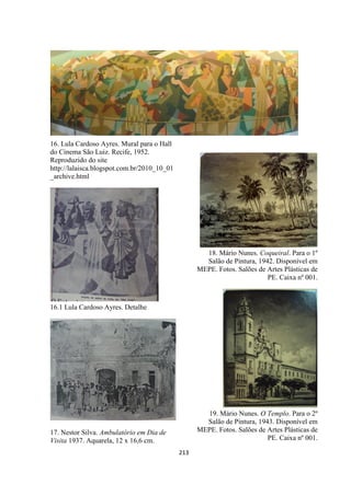 213
16. Lula Cardoso Ayres. Mural para o Hall
do Cinema São Luiz. Recife, 1952.
Reproduzido do site
http://lalaisca.blogspot.com.br/2010_10_01
_archive.html
16.1 Lula Cardoso Ayres. Detalhe
17. Nestor Silva. Ambulatório em Dia de
Visita 1937. Aquarela, 12 x 16,6 cm.
18. Mário Nunes. Coqueiral. Para o 1º
Salão de Pintura, 1942. Disponível em
MEPE. Fotos. Salões de Artes Plásticas de
PE. Caixa nº 001.
19. Mário Nunes. O Templo. Para o 2º
Salão de Pintura, 1943. Disponível em
MEPE. Fotos. Salões de Artes Plásticas de
PE. Caixa nº 001.
 