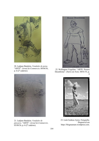 214
20. Ladjane Bandeira. Vendedor de perus.
“ARTE”. Jornal do Commercio. 08/04/56,
p. 6 (2º caderno).
21. Ladjane Bandeira. Vendedor de
pássaros. “ARTE”. Jornal do Commercio.
05/08/56, p. 6 (2º caderno).
22. Wellington Virgolino. “ARTE. Nossos
Desenhistas”. Diário da Noite. 08/01/53, p.
4
23. Lula Cardoso Ayres. Fotografia.
Disponível em
https://blogmamam.wordpress.com.
 