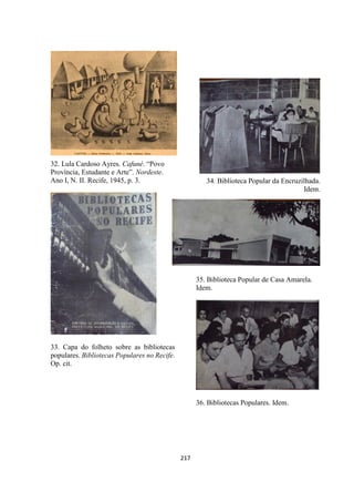 217
32. Lula Cardoso Ayres. Cafuné. “Povo
Província, Estudante e Arte”. Nordeste.
Ano I, N. II. Recife, 1945, p. 3.
33. Capa do folheto sobre as bibliotecas
populares. Bibliotecas Populares no Recife.
Op. cit.
34. Biblioteca Popular da Encruzilhada.
Idem.
35. Biblioteca Popular de Casa Amarela.
Idem.
36. Bibliotecas Populares. Idem.
 