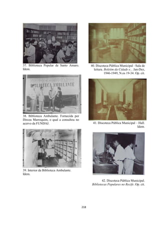 218
37. Biblioteca Popular de Santo Amaro.
Idem.
38. Biblioteca Ambulante. Fornecida por
Dirceu Marroquim, o qual a consultou no
acervo da FUNDAJ.
39. Interior da Biblioteca Ambulante.
Idem.
40. Discoteca Pública Municipal –Sala de
leitura. Boletim da Cidade e... Jan-Dez,
1946-1949, N.os 19-34. Op. cit.
41. Discoteca Pública Municipal – Hall.
Idem.
42. Discoteca Pública Municipal.
Bibliotecas Populares no Recife. Op. cit.
 