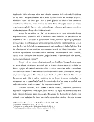 22
funcionários Hélio Feijó, que veio a ser o primeiro presidente da SAMR. A DDC, dirigida
em seu início, 1946, por Manoel de Souza Barros e posteriormente por José Césio Regueira,
funcionava como um canal pelo qual o poder público se envolvia com atividades
consideradas culturais14
. Como relatado no início desta introdução, através da revista
Arquivos esse órgão divulgava eventos e atividades que realizou ou apoiou, como exposições
e salões de pinturas e fotografias, conferências, etc.
Alguns dos propósitos da DDC são apresentados em outra publicação de sua
responsabilidade – organizada para a conferência latino-americana de bibliotecários em
setembro de 1951 –, dos quais os que associam cultura, educação e população pobre (ou
populares, pois no texto esses dois termos se afiguram sinônimos) parecem combinar-se com
uma das diretrizes da SAMR, preponderantemente incorporadas pelo Atelier Coletivo. Nela
foi informado que o órgão municipal propunha a execução de um “plano de trabalho (...) em
favor das populações de menores recursos econômicos”, melhorando seu “índice cultural”,
devido as suas “condições ainda precárias”, impossibilitadas de manter contato com “formas,
mesmo elementares, da cultura”.15
No Art. 1º de seu estatuto a Sociedade expôs sua finalidade: “independente de raça e
de credo político ou religioso, contribuir para o desenvolvimento cultural e artístico do
Recife, e pugnar pela expansão de uma arte bem orientada, educando o público e instruindo-
o na relação de valores”.16
Abelardo da Hora escreveu um dos textos que compõe o catálogo
da primeira exposição do Atelier Coletivo, em 1954 – o qual fora dedicado “Ao povo de
Pernambuco cuja vida e espírito criadores, são as fontes de nossas realizações” –,
expressando que as exposições da SAMR deveriam ter objetivo “que viesse a contribuir para
a elevação do nível artístico do povo e dos próprios expositores”.17
Essas três entidades, DDC, SAMR e Atelier Coletivo, elaboraram documentos
registrando suas propostas e realizações. Esses materiais são alguns dos inúmeros sobre artes
(artes plásticas, literatura, teatro, música, etc.) do período. Os documentos produzidos pela
diretoria e pela sociedade não foram encontrados nos arquivos públicos existentes, os quais
14
“Este número”. In: Arquivos, Anos IV/X, Números 7 a 20, 1953, p. III.
15
Bibliotecas Populares do Recife. Op. Cit., s/p.
16
Estatutos da Sociedade de Arte Moderna do Recife. Op. Cit., p. 3.
17
Catálogo para Exposição do Atelier Coletivo. Recife: DDC, 1954.
 