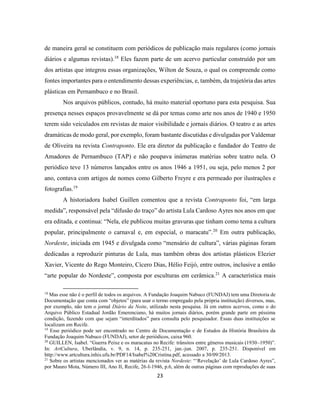 23
de maneira geral se constituem com periódicos de publicação mais regulares (como jornais
diários e algumas revistas).18
Eles fazem parte de um acervo particular construído por um
dos artistas que integrou essas organizações, Wilton de Souza, o qual os compreende como
fontes importantes para o entendimento dessas experiências, e, também, da trajetória das artes
plásticas em Pernambuco e no Brasil.
Nos arquivos públicos, contudo, há muito material oportuno para esta pesquisa. Sua
presença nesses espaços provavelmente se dá por temas como arte nos anos de 1940 e 1950
terem sido veiculados em revistas de maior visibilidade e jornais diários. O teatro e as artes
dramáticas de modo geral, por exemplo, foram bastante discutidas e divulgadas por Valdemar
de Oliveira na revista Contraponto. Ele era diretor da publicação e fundador do Teatro de
Amadores de Pernambuco (TAP) e não poupava inúmeras matérias sobre teatro nela. O
periódico teve 13 números lançados entre os anos 1946 a 1951, ou seja, pelo menos 2 por
ano, contava com artigos de nomes como Gilberto Freyre e era permeado por ilustrações e
fotografias.19
A historiadora Isabel Guillen comentou que a revista Contraponto foi, “em larga
medida”, responsável pela “difusão do traço” do artista Lula Cardoso Ayres nos anos em que
era editada, e continua: “Nela, ele publicou muitas gravuras que tinham como tema a cultura
popular, principalmente o carnaval e, em especial, o maracatu”.20
Em outra publicação,
Nordeste, iniciada em 1945 e divulgada como “mensário de cultura”, várias páginas foram
dedicadas a reproduzir pinturas de Lula, mas também obras dos artistas plásticos Elezier
Xavier, Vicente do Rego Monteiro, Cícero Dias, Hélio Feijó, entre outros, inclusive a então
“arte popular do Nordeste”, composta por esculturas em cerâmica.21
A característica mais
18
Mas esse não é o perfil de todos os arquivos. A Fundação Joaquim Nabuco (FUNDAJ) tem uma Diretoria de
Documentação que conta com “objetos” (para usar o termo empregado pela própria instituição) diversos, mas,
por exemplo, não tem o jornal Diário da Noite, utilizado nesta pesquisa. Já em outros acervos, como o do
Arquivo Público Estadual Jordão Emerenciano, há muitos jornais diários, porém grande parte em péssima
condição, fazendo com que sejam “interditados” para consulta pelo pesquisador. Essas duas instituições se
localizam em Recife.
19
Esse periódico pode ser encontrado no Centro de Documentação e de Estudos da História Brasileira da
Fundação Joaquim Nabuco (FUNDAJ), setor de periódicos, caixa 960.
20
GUILLEN, Isabel. “Guerra Peixe e os maracatus no Recife: trânsitos entre gêneros musicais (1930–1950)”.
In: ArtCultura, Uberlândia, v. 9, n. 14, p. 235-251, jan.-jun. 2007, p. 235-251. Disponível em
http://www.artcultura.inhis.ufu.br/PDF14/Isabel%20Cristina.pdf, acessado a 30/09/2013.
21
Sobre os artistas mencionados ver as matérias da revista Nordeste: “‘Revelação’ de Lula Cardoso Ayres”,
por Mauro Mota, Número III, Ano II, Recife, 26-I-1946, p.6, além de outras páginas com reproduções de suas
 