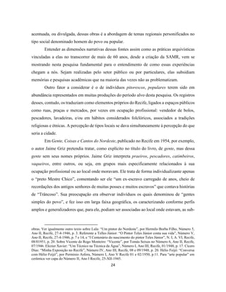 24
acentuada, ou divulgada, dessas obras é a abordagem de temas regionais personificados no
tipo social denominado homem do povo ou popular.
Entender as dimensões narrativas dessas fontes assim como as práticas arquivísticas
vinculadas a elas no transcorrer de mais de 60 anos, desde a criação da SAMR, vem se
mostrando nesta pesquisa fundamental para o entendimento de como essas experiências
chegam a nós. Sejam realizadas pelo setor público ou por particulares, elas subsidiam
memórias e pesquisas acadêmicas que na maioria das vezes não as problematizam.
Outro fator a considerar é o de indivíduos pitorescos, populares terem sido em
abundância representados em muitas produções do período alvo desta pesquisa. Os registros
desses, contudo, os traduziam como elementos próprios do Recife, ligados a espaços públicos
como ruas, praças e mercados, por vezes em ocupação profissional: vendedor de bolos,
pescadores, lavadeiras, e/ou em hábitos considerados folclóricos, associados a tradições
religiosas e étnicas. A percepção de tipos locais se dava simultaneamente à percepção do que
seria a cidade.
Em Gente, Coisas e Cantos do Nordeste, publicado no Recife em 1954, por exemplo,
o autor Jaime Griz pretendia tratar, como explícito no título do livro, de gente, mas dessa
gente sem seus nomes próprios. Jaime Griz interpreta praeiros, pescadores, catimbeiros,
vaqueiros, entre outros, ou seja, em grupos mais especificamente relacionados à sua
ocupação profissional ou ao local onde moravam. Ele trata de forma individualizante apenas
o “preto Mestre Chico”, comentando ser ele “um ex-escravo carregado de anos, cheio de
recordações dos antigos senhores de muitas posses e muitos escravos” que contava histórias
de “Trâncoso”. Sua preocupação era observar indivíduos os quais denominou de “gentes
simples do povo”, e fez isso em larga faixa geográfica, os caracterizando conforme perfis
amplos e generalizadores que, para ele, podiam ser associadas ao local onde estavam, as sub-
obras. Ver igualmente outro texto sobre Lula: “Um pintor do Nordeste”, por Hermilo Borba Filho, Número 5,
Ano II, Recife, 27-4-1946, p. 3. Referente a Telles Júnior: “O Pintor Teles Júnior conta sua vida”, Número V,
Ano II, Recife, 27-4-1946, p. 7 e 14, e “I Centenário do nascimento do pintor Teles Júnior”, N. I, A. VI, Recife,
08/01951, p. 20. Sobre Vicente do Rego Monteiro: “Vicente”, por Tomás Seixas no Número 6, Ano II, Recife,
07/1946. Elezier Xavier: “Um Técnico na Técnica da Água”, Número I, Ano III, Recife, 01/1948, p. 17. Cícero
Dias: “Minha Exposição no Recife”, Número IV, Ano III, Recife, 08 e 09/1948, p. 20. Hélio Feijó: “Conversa
com Hélio Feijó”, por Perminio Asfora, Número I, Ano V Recife 01 e 02/1950, p.11. Para “arte popular” em
cerâmica ver capa do Número II, Ano I Recife, 25-XII-1945.
 
