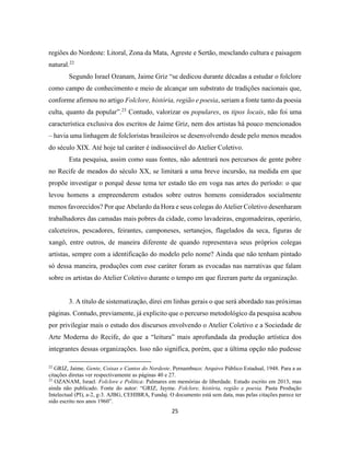 25
regiões do Nordeste: Litoral, Zona da Mata, Agreste e Sertão, mesclando cultura e paisagem
natural.22
Segundo Israel Ozanam, Jaime Griz “se dedicou durante décadas a estudar o folclore
como campo de conhecimento e meio de alcançar um substrato de tradições nacionais que,
conforme afirmou no artigo Folclore, história, região e poesia, seriam a fonte tanto da poesia
culta, quanto da popular”.23
Contudo, valorizar os populares, os tipos locais, não foi uma
característica exclusiva dos escritos de Jaime Griz, nem dos artistas há pouco mencionados
– havia uma linhagem de folcloristas brasileiros se desenvolvendo desde pelo menos meados
do século XIX. Até hoje tal caráter é indissociável do Atelier Coletivo.
Esta pesquisa, assim como suas fontes, não adentrará nos percursos de gente pobre
no Recife de meados do século XX, se limitará a uma breve incursão, na medida em que
propõe investigar o porquê desse tema ter estado tão em voga nas artes do período: o que
levou homens a empreenderem estudos sobre outros homens considerados socialmente
menos favorecidos? Por que Abelardo da Hora e seus colegas do Atelier Coletivo desenharam
trabalhadores das camadas mais pobres da cidade, como lavadeiras, engomadeiras, operário,
calceteiros, pescadores, feirantes, camponeses, sertanejos, flagelados da seca, figuras de
xangô, entre outros, de maneira diferente de quando representava seus próprios colegas
artistas, sempre com a identificação do modelo pelo nome? Ainda que não tenham pintado
só dessa maneira, produções com esse caráter foram as evocadas nas narrativas que falam
sobre os artistas do Atelier Coletivo durante o tempo em que fizeram parte da organização.
3. A título de sistematização, direi em linhas gerais o que será abordado nas próximas
páginas. Contudo, previamente, já explicito que o percurso metodológico da pesquisa acabou
por privilegiar mais o estudo dos discursos envolvendo o Atelier Coletivo e a Sociedade de
Arte Moderna do Recife, do que a “leitura” mais aprofundada da produção artística dos
integrantes dessas organizações. Isso não significa, porém, que a última opção não pudesse
22
GRIZ, Jaime. Gente, Coisas e Cantos do Nordeste. Pernambuco: Arquivo Público Estadual, 1948. Para a as
citações diretas ver respectivamente as páginas 40 e 27.
23
OZANAM, Israel. Folclore e Política: Palmares em memórias de liberdade. Estudo escrito em 2013, mas
ainda não publicado. Fonte do autor: “GRIZ, Jayme. Folclore, história, região e poesia. Pasta Produção
Intelectual (PI), a-2, g-3. AJBG, CEHIBRA, Fundaj. O documento está sem data, mas pelas citações parece ter
sido escrito nos anos 1960”.
 