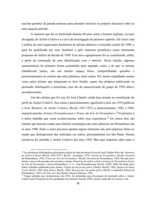 26
suscitar questões de grande interesse para entender inclusive os próprios discursos sobre as
artes daquele período.
A memória que foi se instituindo durante 60 anos como a história legítima, ou mais
divulgada, do Atelier Coletivo é o alvo da investigação do primeiro capítulo. Ele inicia com
a análise de uma organização homônima de artistas plásticos vivenciada a partir de 1989, a
qual foi qualificada por seus membros e pela imprensa jornalística como retomando
propostas do Atelier da década de 1950. Esse novo agrupamento foi se constituindo, então,
a partir da construção de uma identificação com o anterior. Nessa relação, algumas
características do primeiro foram assinaladas pelo segundo, como a de que os artistas
trabalhavam juntos, em um mesmo espaço físico, compartilhando questões e
posicionamentos no cenário das artes plásticas, entre outras. Por serem respaldadas muitas
vezes pelos artistas que integraram os dois Ateliês, sejam eles próprios publicando ou
prestando informações a jornalistas, esse ato de caracterização do grupo de 1950 obteve
reconhecimento.
Um dos artistas que fez isso foi José Cláudio, ainda hoje atuante na constituição do
perfil do Atelier Coletivo. Seu nome é particularmente significativo pois em 1978 publicou
o livro Memória do Atelier Coletivo (Recife 1952-1957) e posteriormente, 1982 e 1984,
respectivamente, Artistas Pernambucanos e Tratos da Arte de Pernambuco.24
O primeiro é
o único trabalho que versa exclusivamente sobre essa experiência.25
Os outros dois são
estudos que buscam contar uma história cronológica das artes plásticas em Pernambuco até
os anos 1980. Neles o autor procurou apontar alguns elementos das artes plásticas feitas no
estado que distinguissem das realizadas em outros, principalmente em São Paulo. Nessas
narrativas foi incluído o Atelier Coletivo dos anos 1950. Mas aqui importou saber tanto o
24
As referências bibliográficas da primeira edição de cada um desses livros de José Cláudio Silva são: Memória
do Atelier Coletivo (Recife 1952-1957). Recife: Artespaço, 1978; Artistas de Pernambuco. Recife: Governo
de Pernambuco, 1982; Tratos da Arte de Pernambuco. Recife: Governo de Pernambuco, 1984. Há uma nova
edição, com os três reunidos em um único volume: Memórias do atelier coletivo Artistas de Pernambuco Tratos
da Arte de Pernambuco. Acervo Pernambuco, V. 2 – Arte Pernambucana. Recife: CEPE, 2002. Há ainda cinco
outros trabalhos publicados pelo artista: Viagem de um jovem pintor à Bahia. Recife: 1965; Ipojuca de Santo
Cristo. Recife: 1965; Bem dentro. Recife: 1968; Meu pai não viu minha glória. Recife: Companhia Editora de
Pernambuco, 1995 e Os Dias de Uidá. Recife: Inojosa Editores, 1995.
25
Fiquei sabendo que recentemente, em 2014, foi defendida uma dissertação de mestrado sobre o Atelier
Coletivo pelo Programa de Pós-graduação em Ciências Sociais UFPE, porém ainda não tive acesso a ela.
 