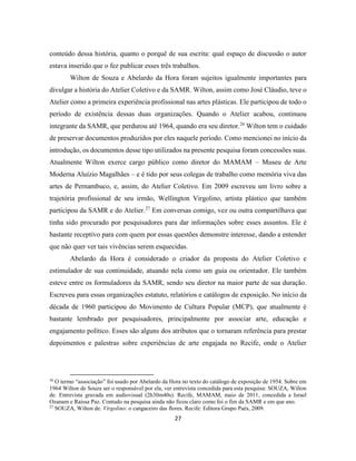 27
conteúdo dessa história, quanto o porquê de sua escrita: qual espaço de discussão o autor
estava inserido que o fez publicar esses três trabalhos.
Wilton de Souza e Abelardo da Hora foram sujeitos igualmente importantes para
divulgar a história do Atelier Coletivo e da SAMR. Wilton, assim como José Cláudio, teve o
Atelier como a primeira experiência profissional nas artes plásticas. Ele participou de todo o
período de existência dessas duas organizações. Quando o Atelier acabou, continuou
integrante da SAMR, que perdurou até 1964, quando era seu diretor.26
Wilton tem o cuidado
de preservar documentos produzidos por eles naquele período. Como mencionei no início da
introdução, os documentos desse tipo utilizados na presente pesquisa foram concessões suas.
Atualmente Wilton exerce cargo público como diretor do MAMAM – Museu de Arte
Moderna Aluízio Magalhães – e é tido por seus colegas de trabalho como memória viva das
artes de Pernambuco, e, assim, do Atelier Coletivo. Em 2009 escreveu um livro sobre a
trajetória profissional de seu irmão, Wellington Virgolino, artista plástico que também
participou da SAMR e do Atelier.27
Em conversas comigo, vez ou outra compartilhava que
tinha sido procurado por pesquisadores para dar informações sobre esses assuntos. Ele é
bastante receptivo para com quem por essas questões demonstre interesse, dando a entender
que não quer ver tais vivências serem esquecidas.
Abelardo da Hora é considerado o criador da proposta do Atelier Coletivo e
estimulador de sua continuidade, atuando nela como um guia ou orientador. Ele também
esteve entre os formuladores da SAMR, sendo seu diretor na maior parte de sua duração.
Escreveu para essas organizações estatuto, relatórios e catálogos de exposição. No início da
década de 1960 participou do Movimento de Cultura Popular (MCP), que atualmente é
bastante lembrado por pesquisadores, principalmente por associar arte, educação e
engajamento político. Esses são alguns dos atributos que o tornaram referência para prestar
depoimentos e palestras sobre experiências de arte engajada no Recife, onde o Atelier
26
O termo “associação” foi usado por Abelardo da Hora no texto do catálogo de exposição de 1954. Sobre em
1964 Wilton de Souza ser o responsável por ela, ver entrevista concedida para esta pesquisa: SOUZA, Wilton
de. Entrevista gravada em audiovisual (2h30m40s). Recife, MAMAM, maio de 2011, concedida a Israel
Ozanam e Raissa Paz. Contudo na pesquisa ainda não ficou claro como foi o fim da SAMR e em que ano.
27
SOUZA, Wilton de. Virgolino: o cangaceiro das flores. Recife: Editora Grupo Paés, 2009.
 