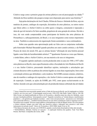 28
Coletivo surge como o primeiro grupo de artistas plásticos com tal preocupação na cidade.28
Abelardo da Hora também não poupava tempo nem disposição para narrar suas histórias.29
Seja pelas declarações de José Cláudio, Wilton de Souza e Abelardo da Hora, seja em
matérias de jornais, catálogos de exposição, dicionários de artes plásticas, ou outros meios
que falem sobre e o Atelier Coletivo ou sobre quem o integrou, comumente é repassada a
ideia de que tal iniciativa foi bem sucedida, propulsora de uma geração de artistas. Devido a
isso, ele vem sendo compreendido como participante da história das artes plásticas de
Pernambuco e, subsequentemente, do Brasil, e os seus integrantes como nomes importantes
na área. Também os antecessores da organização foram assinalados e seus continuadores.
Sobre essa questão uma aproximação pode ser feita com as conjecturas realizadas
pelo historiador Michael Baxandall quando percebeu em outro cenário artístico, o de Pablo
Picasso de início do século XX, que os artistas faziam “afirmação de uma história pessoal
ligada a uma linha de hereditariedade artística”.30
Igualmente fizeram as vozes que falaram,
e ainda falam, sobre o Atelier Coletivo, em sua maioria a de seus ex-integrantes.
O segundo capítulo analisará a escrita produzida entre os anos de 1948 a 1957 sobre
artes plásticas no Recife, mais especificamente sobre a Sociedade de Arte Moderna do Recife
e o seu Atelier Coletivo, procurando identificar sujeitos, instituições e articulações que
criaram discursos sobre as práticas dos artistas ligados as essas duas organizações, bem como
a orientação artística que defendiam: a arte moderna. Da SAMR constam estatuto, relatórios,
atas de reuniões e catálogos de exposições, e do Atelier Coletivo consta apenas um catálogo
de exposição. Contudo, as ações da SAMR, pós 1952, eram quase exclusivamente as do
Atelier, fazendo com que a documentação por ela produzida tratasse sobretudo das atividades
28
Aracy Amaral faz essa associação quando inclui o Clube da Gravura de Recife, que foi implantado no Atelier
Coletivo, em Arte para quê?: A preocupação social na arte, 1930-1970. São Paulo: Nobel, 1984, p. 188-190.
Júlio Cavani, em matéria publicada no Diário de Pernambuco, identifica tanto nas obras de Abelardo, como
em suas vinculações políticas, “preocupações sociais”. Segundo o jornalista, ao “retratar danças e manifestações
populares (...) ele garantiu que tradições seculares – antes vistas com preconceito – passassem a ser valorizadas
com a merecida nobreza. (...) também ficariam famosas em suas obras as denúncias contra as injustiças sociais”.
Na política teria ocupado “diversos cargos públicos, principalmente ao lado de Miguel Arraes. Ele criou parques
e centros culturais, sempre com uma visão que associava cultura e educação, pois encarava a arte como
instrumento de inclusão social”. Diário de Pernambuco, 20/01/2008, Seção Viver, p. D1.
29
Ele faleceu há menos de um ano, em 23/09/2014, quando a escrita desta dissertação já tinha sido iniciada.
30
BAXANDALL, Michael. Padrões de intenção – A explicação histórica dos quadros. Trad. Vera Maria
Pereira. São Paulo: Companhia das Letras, 2006.
 