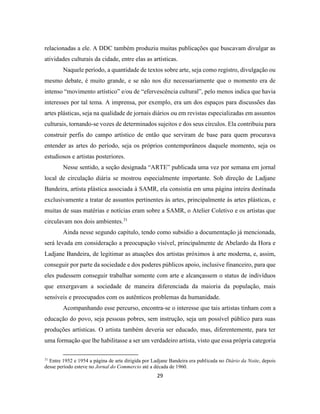 29
relacionadas a ele. A DDC também produziu muitas publicações que buscavam divulgar as
atividades culturais da cidade, entre elas as artísticas.
Naquele período, a quantidade de textos sobre arte, seja como registro, divulgação ou
mesmo debate, é muito grande, e se não nos diz necessariamente que o momento era de
intenso “movimento artístico” e/ou de “efervescência cultural”, pelo menos indica que havia
interesses por tal tema. A imprensa, por exemplo, era um dos espaços para discussões das
artes plásticas, seja na qualidade de jornais diários ou em revistas especializadas em assuntos
culturais, tornando-se vozes de determinados sujeitos e dos seus círculos. Ela contribuiu para
construir perfis do campo artístico de então que serviram de base para quem procurava
entender as artes do período, seja os próprios contemporâneos daquele momento, seja os
estudiosos e artistas posteriores.
Nesse sentido, a seção designada “ARTE” publicada uma vez por semana em jornal
local de circulação diária se mostrou especialmente importante. Sob direção de Ladjane
Bandeira, artista plástica associada à SAMR, ela consistia em uma página inteira destinada
exclusivamente a tratar de assuntos pertinentes às artes, principalmente às artes plásticas, e
muitas de suas matérias e notícias eram sobre a SAMR, o Atelier Coletivo e os artistas que
circulavam nos dois ambientes.31
Ainda nesse segundo capítulo, tendo como subsídio a documentação já mencionada,
será levada em consideração a preocupação visível, principalmente de Abelardo da Hora e
Ladjane Bandeira, de legitimar as atuações dos artistas próximos à arte moderna, e, assim,
conseguir por parte da sociedade e dos poderes públicos apoio, inclusive financeiro, para que
eles pudessem conseguir trabalhar somente com arte e alcançassem o status de indivíduos
que enxergavam a sociedade de maneira diferenciada da maioria da população, mais
sensíveis e preocupados com os autênticos problemas da humanidade.
Acompanhando esse percurso, encontra-se o interesse que tais artistas tinham com a
educação do povo, seja pessoas pobres, sem instrução, seja um possível público para suas
produções artísticas. O artista também deveria ser educado, mas, diferentemente, para ter
uma formação que lhe habilitasse a ser um verdadeiro artista, visto que essa própria categoria
31
Entre 1952 e 1954 a página de arte dirigida por Ladjane Bandeira era publicada no Diário da Noite, depois
desse período esteve no Jornal do Commercio até a década de 1960.
 