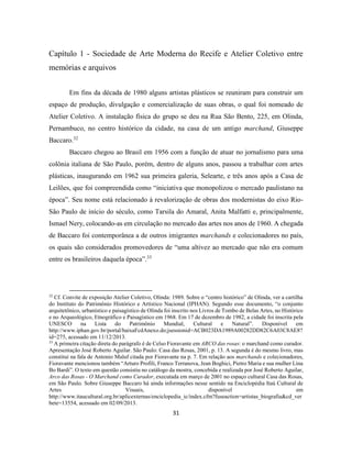 31
Capítulo 1 - Sociedade de Arte Moderna do Recife e Atelier Coletivo entre
memórias e arquivos
Em fins da década de 1980 alguns artistas plásticos se reuniram para construir um
espaço de produção, divulgação e comercialização de suas obras, o qual foi nomeado de
Atelier Coletivo. A instalação física do grupo se deu na Rua São Bento, 225, em Olinda,
Pernambuco, no centro histórico da cidade, na casa de um antigo marchand, Giuseppe
Baccaro.32
Baccaro chegou ao Brasil em 1956 com a função de atuar no jornalismo para uma
colônia italiana de São Paulo, porém, dentro de alguns anos, passou a trabalhar com artes
plásticas, inaugurando em 1962 sua primeira galeria, Selearte, e três anos após a Casa de
Leilões, que foi compreendida como “iniciativa que monopolizou o mercado paulistano na
época”. Seu nome está relacionado à revalorização de obras dos modernistas do eixo Rio-
São Paulo de início do século, como Tarsila do Amaral, Anita Malfatti e, principalmente,
Ismael Nery, colocando-as em circulação no mercado das artes nos anos de 1960. A chegada
de Baccaro foi contemporânea a de outros imigrantes marchands e colecionadores no país,
os quais são considerados promovedores de “uma altivez ao mercado que não era comum
entre os brasileiros daquela época”.33
32
Cf. Convite de exposição Atelier Coletivo, Olinda: 1989. Sobre o “centro histórico” de Olinda, ver a cartilha
do Instituto do Patrimônio Histórico e Artístico Nacional (IPHAN). Segundo esse documento, “o conjunto
arquitetônico, urbanístico e paisagístico de Olinda foi inscrito nos Livros de Tombo de Belas Artes, no Histórico
e no Arqueológico, Etnográfico e Paisagístico em 1968. Em 17 de dezembro de 1982, a cidade foi inscrita pela
UNESCO na Lista do Patrimônio Mundial, Cultural e Natural”. Disponível em
http://www.iphan.gov.br/portal/baixaFcdAnexo.do;jsessionid=ACB023DA1989A00282DD82C6A03C8AE8?
id=275, acessado em 11/12/2013.
33
A primeira citação direta do parágrafo é de Celso Fioravante em ARCO das rosas: o marchand como curador.
Apresentação José Roberto Aguilar. São Paulo: Casa das Rosas, 2001, p. 13. A segunda é do mesmo livro, mas
constitui na fala de Antonio Maluf citada por Fioravante na p. 7. Em relação aos marchands e colecionadores,
Fioravante mencionou também “Arturo Profili, Franco Terranova, Jean Boghici, Pietro Maria e sua mulher Lina
Bo Bardi”. O texto em questão consistiu no catálogo da mostra, concebida e realizada por José Roberto Aguilar,
Arco das Rosas - O Marchand como Curador, executada em março de 2001 no espaço cultural Casa das Rosas,
em São Paulo. Sobre Giuseppe Baccaro há ainda informações nesse sentido na Enciclopédia Itaú Cultural de
Artes Visuais, disponível em
http://www.itaucultural.org.br/aplicexternas/enciclopedia_ic/index.cfm?fuseaction=artistas_biografia&cd_ver
bete=13554, acessado em 02/09/2013.
 
