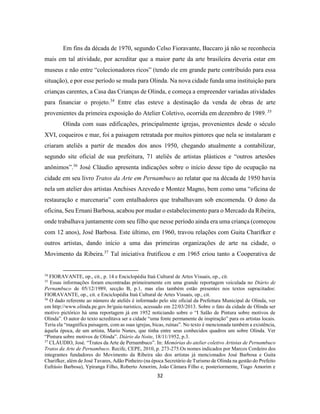 32
Em fins da década de 1970, segundo Celso Fioravante, Baccaro já não se reconhecia
mais em tal atividade, por acreditar que a maior parte da arte brasileira deveria estar em
museus e não entre “colecionadores ricos” (tendo ele em grande parte contribuído para essa
situação), e por esse período se muda para Olinda. Na nova cidade funda uma instituição para
crianças carentes, a Casa das Crianças de Olinda, e começa a empreender variadas atividades
para financiar o projeto.34
Entre elas esteve a destinação da venda de obras de arte
provenientes da primeira exposição do Atelier Coletivo, ocorrida em dezembro de 1989. 35
Olinda com suas edificações, principalmente igrejas, provenientes desde o século
XVI, coqueiros e mar, foi a paisagem retratada por muitos pintores que nela se instalaram e
criaram ateliês a partir de meados dos anos 1950, chegando atualmente a contabilizar,
segundo site oficial de sua prefeitura, 71 ateliês de artistas plásticos e “outros artesões
anônimos”.36
José Cláudio apresenta indicações sobre o início desse tipo de ocupação na
cidade em seu livro Tratos da Arte em Pernambuco ao relatar que na década de 1950 havia
nela um atelier dos artistas Anchises Azevedo e Montez Magno, bem como uma “oficina de
restauração e marcenaria” com entalhadores que trabalhavam sob encomenda. O dono da
oficina, Seu Ernani Barbosa, acabou por mudar o estabelecimento para o Mercado da Ribeira,
onde trabalhava juntamente com seu filho que nesse período ainda era uma criança (começou
com 12 anos), José Barbosa. Este último, em 1960, travou relações com Guita Charifker e
outros artistas, dando início a uma das primeiras organizações de arte na cidade, o
Movimento da Ribeira.37
Tal iniciativa frutificou e em 1965 criou tanto a Cooperativa de
34
FIORAVANTE, op., cit., p. 14 e Enciclopédia Itaú Cultural de Artes Visuais, op., cit.
35
Essas informações foram encontradas primeiramente em uma grande reportagem veiculada no Diário de
Pernambuco de 05/12/1989, secção B, p.1, mas elas também estão presentes nos textos supracitados:
FIORAVANTE, op., cit. e Enciclopédia Itaú Cultural de Artes Visuais, op., cit.
36
O dado referente ao número de ateliês é informado pelo site oficial da Prefeitura Municipal de Olinda, ver
em http://www.olinda.pe.gov.br/guia-turistico, acessado em 22/03/2013. Sobre o fato da cidade de Olinda ser
motivo pictórico há uma reportagem já em 1952 noticiando sobre o “I Salão de Pintura sobre motivos de
Olinda”. O autor do texto acreditava ser a cidade “uma fonte permanente de inspiração” para os artistas locais.
Teria ela “magnífica paisagem, com as suas igrejas, bicas, ruínas”. No texto é mencionada também a existência,
àquela época, de um artista, Mario Nunes, que tinha entre seus conhecidos quadros um sobre Olinda. Ver
“Pintura sobre motivos de Olinda”. Diário da Noite, 18/11/1952, p.3.
37
CLÁUDIO, José. “Tratos da Arte de Pernambuco”. In: Memórias do atelier coletivo Artistas de Pernambuco
Tratos da Arte de Pernambuco. Recife, CEPE, 2010, p. 273-275.Os nomes indicados por Marcos Cordeiro dos
integrantes fundadores do Movimento da Ribeira são dos artistas já mencionados José Barbosa e Guita
Charifker, além de José Tavares, Adão Pinheiro (na época Secretário de Turismo de Olinda na gestão do Prefeito
Eufrásio Barbosa), Ypiranga Filho, Roberto Amorim, João Câmara Filho e, posteriormente, Tiago Amorim e
 