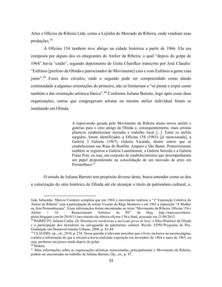 33
Artes e Ofícios da Ribeira Ltda. como a Lojinha do Mercado da Ribeira, onde vendiam suas
produções.38
A Oficina 154 também teve abrigo na cidade histórica a partir de 1966. Ela era
composta por alguns dos ex-integrantes do Atelier da Ribeira, o qual “depois do golpe de
1964” havia “caído”, segundo depoimento de Guita Charifker transcrito por José Cláudio:
“Eufrásio [prefeito de Olinda e patrocinador do Movimento] caiu e com Eufrásio a gente caiu
junto”.39
Esses dois círculos, onde o segundo pode ser compreendido como dando
continuidade a algumas orientações do primeiro, não se limitariam a “só pintar e expor como
também a dar orientação artística básica”.40
Conforme Juliana Barreto, logo após essas duas
organizações, outras que congregavam artistas ou mesmo atelier individual foram se
instalando em Olinda:
A repercussão gerada pelo Movimento da Ribeira atraiu novos ateliês e
galerias para o sítio antigo de Olinda e, consequentemente, mais artistas
plásticos estabeleceram moradia e trabalho local [...]. Entre os ateliês
surgidos, foram identificados a Oficina 154 (1965) [já mencionada], a
Galeria 3 Galeras (1967), Galeria Varanda, dentre outros que se
estabeleceram nas Ruas do Bonfim, Amparo e São Bento. Posteriormente
também se registrou a Galeria Lautréamont, a Galeria Senzala e a Galeria
Frans Post, ou seja, um conjunto de estabelecimentos que desempenharam
um papel preponderante na consolidação de um mercado de artes em
Pernambuco.41
O estudo de Juliana Barreto tem propósito diverso deste, busca entender como se deu
a valorização do sítio histórico de Olinda até ele alcançar o título de patrimônio cultural, e,
João Sebastião. Marcos Cordeiro completa que em 1964 o movimento realizou a “1ª Exposição Coletiva do
Atelier da Ribeira” com a participação do artista Vicente do Rêgo Monteiro e em 1965 a exposição “A Mulher
na Arte Pernambucana”. Essas informações foram encontradas no texto “Movimento da Ribeira, Oficina 154 e
Atelier + 10 – Renascimento Artístico de PE” do blog http://marcoscordeiro-
poeta.blogspot.com.br/2010/11/movimento-da-ribeira-oficina-154-e.html, acessado em 21/09/2013.
38
BARRETO, Juliana Cunha. De Montmartre nordestina a mercado persa de luxo: o Sítio Histórico de Olinda
e a participação dos moradores na salvaguarda do patrimônio cultural. Recife: UFPE/Programa de Pós-
Graduação em Desenvolvimento Urbano, 2008, p. 83-84.
39
CLÁUDIO, op., cit., 2010, p. 274. Nessa questão é relevante perceber que o livro, inclusive na mesma página,
contém a informação de que a iniciativa havia realizado exposição em novembro de 1964 e maio de 1965, ou
seja, perdurou um pouco ainda depois do golpe.
40
Ibidem.
41
Mais informações sobre as organizações artísticas mencionadas, principalmente o Movimento da Ribeira,
podem ser encontradas no trabalho de Juliana Barreto, Op., cit., p. 87.
 