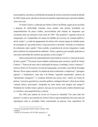 34
nessa trajetória, encontrou a contribuição da atuação de artistas na primeira metade da década
de 1960. Sendo assim, não deixou de tocar em questões importantes para o presente trabalho,
como será visto.
O Atelier Coletivo, conhecido por Atelier Coletivo de Olinda, sugere já em seu título
a proposta de coletividade, tomando, nesse sentido, uma postura semelhante aos
empreendimentos há pouco citados, provavelmente pela atuação de integrantes que
circularam tanto nos primeiros como neste de 1989. “Seu propósito”, segundo convite de
inauguração, era “compartilhar um espaço de trabalho, de conversa, de visitação pública e
até de vendas”, e a razão do agrupamento de artistas sob o mesmo espaço de trabalho partiu
da concepção de “que pintar juntos é mais proveitoso e divertido. Vencidas as resistências
do isolamento, tudo é ganho”. Nesse sentido, a experiência de um dos integrantes é usada
para corroborar tal compreensão do ambiente: “Guita, a generosa, por exemplo, pede para as
suas telas a pincelada dos meninos que passam, ou dos colegas”.42
Outra característica do empreendimento mencionada no convite é a “procura de raízes
de terra e gente”.43
Os jornais locais também colaboraram para construir o perfil do Atelier
Coletivo: “‘Trata-se de uma volta à valorização da técnica, à realidade, à terra, à natureza’”,
noticia o Diário de Pernambuco no mês de inauguração, recorrendo a uma fala de Giuseppe
Baccaro. Nesse espaço estariam “as mulatas de ancas exuberantes e voluptuosas”, “paisagens
agrestes” e “nordestinas”, entre elas a de Olinda, “aquarelas translúcidas”, pintores de
“aprendizado estrangeiro”, “o cotidiano dolorido das nossas ruas”, sonhos em forma de
pintura, “exercícios geométricos, incursões gráficas, sondagens abissais”, obras de um artista
“sensual irônico, provocante”, fotografias de outro artista com imagens dos amigos.44
Produções de variados temas e gêneros, mas que em sua maior parte contêm elementos que
as vinculam a uma geografia física e cultural.
Em 1992 uma matéria do Jornal do Commercio intitulada “Um outro lado dos
pintores” se refere a um momento do Atelier Coletivo (aproximadamente dois anos antes da
reportagem) onde as atividades foram concentradas na gravura. Essa experiência foi
42
Convite da exposição Atelier Coletivo. Olinda: 1989.
43
Ibidem.
44
Diário de Pernambuco, 05/12/1989, secção B, p. 1.
 
