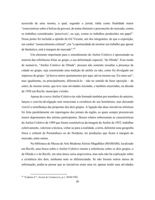 35
acrescida de uma mostra, a qual, segundo o jornal, tinha como finalidade maior
“conscientizar sobre a beleza da gravura, de tentar diminuir o preconceito do mercado, contra
os trabalhos considerados ‘perecíveis’, ou seja, contra os trabalhos produzidos em papel”.
Nesse ponto foi incluída a opinião de Gil Vicente, um dos integrantes, de que a exposição,
em caráter “essencialmente cultural”, era “a oportunidade de mostrar um trabalho que apesar
de fantástico, está à margem do mercado”.45
Um elemento importante para o entendimento do Atelier Coletivo é apresentado na
maioria das referências feitas ao grupo, a sua delimitação espacial, “de Olinda”. Esse modo
de nomeá-lo, “Atelier Coletivo de Olinda”, procura não somente ressaltar a presença da
cidade no grupo, seja construindo uma tradição de ateliês ou não, como foi divulgado em
impresso do grupo: “já houve outros ajuntamentos por aqui, até na mesma rua. Eis mais um”,
mas igualmente, ou principalmente, diferenciá-lo – não no sentido de fazer oposição – de
outro, de mesmo nome, que teve suas atividades iniciadas, e também encerradas, na década
de 1950 em Recife, município vizinho.
Apesar de o novo Atelier Coletivo ter sido formado também por membros do anterior,
lançou o convite-divulgação sem mencionar a existência do seu homônimo, mas deixando
visível a semelhança das propostas dos dois grupos. A ligação das duas iniciativas artísticas
foi feita paralelamente em reportagens dos jornais da região, as quais sempre procuravam
inserir depoimentos dos artistas participantes. Desses relatos sobressaíam as características
do Atelier Coletivo de 1989 que foram constitutivas da imagem do Atelier de 1952: trabalhar
coletivamente, valorizar a técnica, voltar-se para a realidade, a terra, delimitar uma geografia
física e cultural de Pernambuco ou do Nordeste, ter produções que ficam à margem do
mercado, entre outras.
Na biblioteca do Museu de Arte Moderna Aloísio Magalhães (MAMAM), localizado
em Recife, uma busca sobre o Atelier Coletivo remete a referências sobre os dois grupos, o
de Olinda e o de Recife, em uma única caixa arquivística, mas nela não há explicação sobre
a existência dos dois, nenhuma nota os diferenciando. Se não fossem outros meios de
informação, podia-se pensar que as iniciativas eram uma só, apenas tendo suas atividades
45
“Caderno C”, Jornal do Commercio, p.1, 30/04/1992.
 