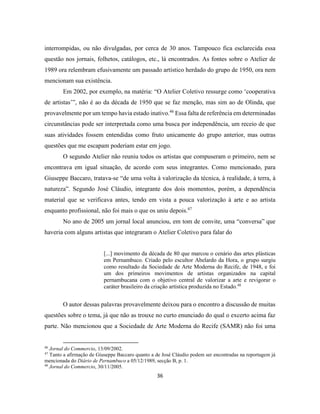 36
interrompidas, ou não divulgadas, por cerca de 30 anos. Tampouco fica esclarecida essa
questão nos jornais, folhetos, catálogos, etc., lá encontrados. As fontes sobre o Atelier de
1989 ora relembram efusivamente um passado artístico herdado do grupo de 1950, ora nem
mencionam sua existência.
Em 2002, por exemplo, na matéria: “O Atelier Coletivo ressurge como ‘cooperativa
de artistas’”, não é ao da década de 1950 que se faz menção, mas sim ao de Olinda, que
provavelmente por um tempo havia estado inativo.46
Essa falta de referência em determinadas
circunstâncias pode ser interpretada como uma busca por independência, um receio de que
suas atividades fossem entendidas como fruto unicamente do grupo anterior, mas outras
questões que me escapam poderiam estar em jogo.
O segundo Atelier não reuniu todos os artistas que compuseram o primeiro, nem se
encontrava em igual situação, de acordo com seus integrantes. Como mencionado, para
Giuseppe Baccaro, tratava-se “de uma volta à valorização da técnica, à realidade, à terra, à
natureza”. Segundo José Cláudio, integrante dos dois momentos, porém, a dependência
material que se verificava antes, tendo em vista a pouca valorização à arte e ao artista
enquanto profissional, não foi mais o que os uniu depois.47
No ano de 2005 um jornal local anunciou, em tom de convite, uma “conversa” que
haveria com alguns artistas que integraram o Atelier Coletivo para falar do
[...] movimento da década de 80 que marcou o cenário das artes plásticas
em Pernambuco. Criado pelo escultor Abelardo da Hora, o grupo surgiu
como resultado da Sociedade de Arte Moderna do Recife, de 1948, e foi
um dos primeiros movimentos de artistas organizados na capital
pernambucana com o objetivo central de valorizar a arte e revigorar o
caráter brasileiro da criação artística produzida no Estado.48
O autor dessas palavras provavelmente deixou para o encontro a discussão de muitas
questões sobre o tema, já que não as trouxe no curto enunciado do qual o excerto acima faz
parte. Não mencionou que a Sociedade de Arte Moderna do Recife (SAMR) não foi uma
46
Jornal do Commercio, 13/09/2002.
47
Tanto a afirmação de Giuseppe Baccaro quanto a de José Cláudio podem ser encontradas na reportagem já
mencionada do Diário de Pernambuco a 05/12/1989, secção B, p. 1.
48
Jornal do Commercio, 30/11/2005.
 