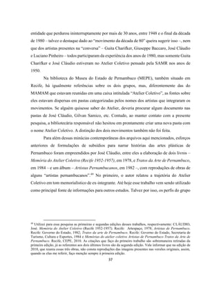 37
entidade que perdurou ininterruptamente por mais de 30 anos, entre 1948 e o final da década
de 1980 – talvez o destaque dado ao “movimento da década de 80” queira sugerir isso –, nem
que dos artistas presentes na “conversa” – Guita Charifker, Giuseppe Baccaro, José Cláudio
e Luciano Pinheiro – todos participaram da experiência dos anos de 1980, mas somente Guita
Charifker e José Cláudio estiveram no Atelier Coletivo pensado pela SAMR nos anos de
1950.
Na biblioteca do Museu do Estado de Pernambuco (MEPE), também situado em
Recife, há igualmente referências sobre os dois grupos, mas, diferentemente das do
MAMAM que estavam reunidas em uma caixa intitulada “Atelier Coletivo”, as fontes sobre
eles estavam dispersas em pastas categorizadas pelos nomes dos artistas que integraram os
movimentos. Se alguém quisesse saber do Atelier, deveria procurar algum documento nas
pastas de José Cláudio, Gilvan Samico, etc. Contudo, ao manter contato com a presente
pesquisa, a bibliotecária responsável não hesitou em prontamente criar uma nova pasta com
o nome Atelier Coletivo. A distinção dos dois movimentos também não foi feita.
Para além dessas minúcias contemporâneas dos arquivos aqui mencionados, esforços
anteriores de formulações de subsídios para narrar histórias das artes plásticas de
Pernambuco foram empreendidos por José Cláudio, entre eles a elaboração de dois livros –
Memória do Atelier Coletivo (Recife 1952-1957), em 1978, e Tratos da Arte de Pernambuco,
em 1984 – e um álbum – Artistas Pernambucanos, em 1982 –, com reproduções de obras de
alguns “artistas pernambucanos”.49
No primeiro, o autor relatou a trajetória do Atelier
Coletivo em tom memorialístico de ex-integrante. Até hoje esse trabalho vem sendo utilizado
como principal fonte de informações para outros estudos. Talvez por isso, os perfis do grupo
49
Utilizei para essa pesquisa as primeiras e segundas edições desses trabalhos, respectivamente: CLÁUDIO,
José. Memória do Atelier Coletivo (Recife 1952-1957). Recife: Artespaço, 1978; Artistas de Pernambuco.
Recife: Governo do Estado, 1982; Tratos da arte de Pernambuco. Recife: Governo do Estado, Secretaria de
Turismo, Cultura e Esportes, 1984 e Memórias do atelier coletivo Artistas de Pernambuco Tratos da Arte de
Pernambuco. Recife, CEPE, 2010. As citações que faço do primeiro trabalho são sobremaneira retiradas da
primeira edição, já as referentes aos dois últimos livros são da segunda edição. Vale informar que na edição de
2010, que reuniu essas três obras, não consta reproduções das imagens presentes nas versões originais, assim,
quando as elas me referir, faço menção sempre à primeira edição.
 