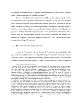 38
encontrados em dicionário de artes plásticas, matérias jornalísticas mais recentes, ou outra
mídia, estejam apresentados de maneira semelhante.50
Hoje José Cláudio é referência em Recife para falar de artes plásticas, seja da história
desse campo na cidade, seja apresentando e fazendo crítica dos artistas que nesse momento
atuam, inclusive dos jovens. Elaborar a história das artes plásticas de Pernambuco, algo até
aquele momento inexistente, salvo poucos esforços que resultaram em pequenos artigos, o
legitimou e suas posteriores falas foram reconhecidas. Os artistas davam credibilidade às suas
palavras, e ele dava credibilidade às atuações dos artistas. Quanto mais ele escrevia sobre o
assunto, mais era procurado para escrever, isso pode ser verificado, por exemplo, nos
catálogos de exposições que contém textos de sua autoria.51
Parto, portanto, ao conteúdo,
tom e propósito do que ele escreveu.
1.1 José Cláudio e três obras, impressas
Artistas de Pernambuco e Tratos da Arte de Pernambuco foram publicados pelo
governo do estado de Pernambuco em 1982 e 1984, respectivamente. No álbum, José Cláudio
iniciou sua narrativa com perguntas que revelam a demanda por classificação e reflexão sobre
se há arte pernambucana e qual sua especificidade, em outras palavras, o que ela seria. Dando
50
Sobre o uso do livro de José Cláudio como fonte informativa de posteriores estudos ver, por exemplo:
AMARAL, Aracy. Op., cit.; ZANINI, Walter. A arte no Brasil nas décadas de 1930-40: o Grupo Santa Helena.
São Paulo: Nobel/USP, 1991; CAVALCANTI, Eduardo Bezerra. Hélio Feijó: Leitura de Imagens. Recife:
Fundação Joaquim Nabuco/Editora Massangana, 2001; RODRIGUES, Nise. O grupo dos Independentes: Arte
moderna no Recife, 1930. Recife: Prefeitura da Cidade do Recife, 2008; SOUZA, Wilton de. Virgolino: o
cangaceiro das flores. Recife: Editora Grupo Paés, 2009 e Enciclopédia Itaú Cultural de artes visuais, disponível
pelo endereço eletrônico www.itaucultural.org.br. Ele consta nas referências bibliográficas de todos esses livros
– com exceção do de Zanini, que aparece somente em uma nota de rodapé – e suas abordagens sobre o Atelier
Coletivo não se diferem da de José Cláudio, pelo contrário, as veiculam.
51
José Cláudio antes da publicação desses três livros já escrevia em catálogos de exposições e continua a fazer
isso até hoje. Ver, por exemplo: No movimento de arte educacional. Recife: Galeria de Arte Ponte
D’Uchoa/Colégio das Damas, outubro de 1965, com desenhos de Helena Farias e Humberto Magno; José de
Barros – Exposição de desenhos e Litografias. Recife: Futuro 25 Artes Plásticas Ltda./ Centro de Artes e
Comunicação/ André Sigaud Galeria de Arte, março e abril de 1980. 1ª Exposição da Coleção Abelardo
Rodrigues de Artes Plásticas. Recife/Rio de Janeiro: Governo do Estado de Pernambuco/Museu de Arte
Contemporânea de Pernambuco, 04/03 a 18/04 de 1982; Abelardo de todas as Horas. Recife: Fundação de
Cultura Cidade do Recife. 1988; Gustavo Costa. Olinda: Atelier Coletivo, 11/05 a 01/06 de 2001; “A atualidade
de Abelardo da Hora”. Desenhos de Abelardo da Hora – Meninos do Recife. Recife: Galeria Sesc Casa Amarela
de Arte, 31/10 a 22/12 de 2001. Em cada um desses materiais consta algum texto elaborado por José Cláudio.
 
