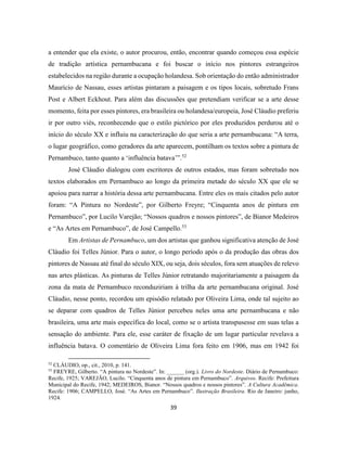 39
a entender que ela existe, o autor procurou, então, encontrar quando começou essa espécie
de tradição artística pernambucana e foi buscar o início nos pintores estrangeiros
estabelecidos na região durante a ocupação holandesa. Sob orientação do então administrador
Maurício de Nassau, esses artistas pintaram a paisagem e os tipos locais, sobretudo Frans
Post e Albert Eckhout. Para além das discussões que pretendiam verificar se a arte desse
momento, feita por esses pintores, era brasileira ou holandesa/europeia, José Cláudio preferiu
ir por outro viés, reconhecendo que o estilo pictórico por eles produzidos perdurou até o
início do século XX e influiu na caracterização do que seria a arte pernambucana: “A terra,
o lugar geográfico, como geradores da arte aparecem, pontilham os textos sobre a pintura de
Pernambuco, tanto quanto a ‘influência batava’”.52
José Cláudio dialogou com escritores de outros estados, mas foram sobretudo nos
textos elaborados em Pernambuco ao longo da primeira metade do século XX que ele se
apoiou para narrar a história dessa arte pernambucana. Entre eles os mais citados pelo autor
foram: “A Pintura no Nordeste”, por Gilberto Freyre; “Cinquenta anos de pintura em
Pernambuco”, por Lucilo Varejão; “Nossos quadros e nossos pintores”, de Bianor Medeiros
e “As Artes em Pernambuco”, de José Campello.53
Em Artistas de Pernambuco, um dos artistas que ganhou significativa atenção de José
Cláudio foi Telles Júnior. Para o autor, o longo período após o da produção das obras dos
pintores de Nassau até final do século XIX, ou seja, dois séculos, fora sem atuações de relevo
nas artes plásticas. As pinturas de Telles Júnior retratando majoritariamente a paisagem da
zona da mata de Pernambuco reconduziriam à trilha da arte pernambucana original. José
Cláudio, nesse ponto, recordou um episódio relatado por Oliveira Lima, onde tal sujeito ao
se deparar com quadros de Telles Júnior percebeu neles uma arte pernambucana e não
brasileira, uma arte mais específica do local, como se o artista transpusesse em suas telas a
sensação do ambiente. Para ele, esse caráter de fixação de um lugar particular revelava a
influência batava. O comentário de Oliveira Lima fora feito em 1906, mas em 1942 foi
52
CLÁUDIO, op., cit., 2010, p. 141.
53
FREYRE, Gilberto. “A pintura no Nordeste”. In: ______ (org.). Livro do Nordeste. Diário de Pernambuco:
Recife, 1925; VAREJÃO, Lucilo. “Cinquenta anos de pintura em Pernambuco”. Arquivos. Recife: Prefeitura
Municipal do Recife, 1942; MEDEIROS, Bianor. “Nossos quadros e nossos pintores”. A Cultura Acadêmica.
Recife: 1906; CAMPELLO, José. “As Artes em Pernambuco”. Ilustração Brasileira. Rio de Janeiro: junho,
1924.
 