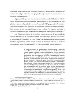 40
republicado na Revista do Instituo Histórico e Arqueológico de Pernambuco, período em que
muitos outros artigos sobre artes eram propagados, sejam escritos naquele momento, ou,
como este, em época anterior.54
A personalidade que teve mais peso nesses trabalhos de José Cláudio foi Gilberto
Freyre, muitas de suas análises são pautadas nos escritos dele. A atuação de Freyre nas artes
plásticas pode ser verificada desde o Livro do Nordeste, de 1925, perpassando pelo Manifesto
Regionalista e vários artigos espalhados em suplementos culturais, ou literários, de jornais,
bem como em revistas mais especializada em arte e cultura. Por enquanto, restringirei a
discussão às apropriações que José Cláudio fez de Freyre nas publicações de 1982 e 1984.55
José Cláudio em Artistas de Pernambuco transcreveu o texto de apresentação do
Salão de Artes Plásticas de Pernambuco de 1980, escrito por Freyre. Nele seu autor afirmou
a superioridade de Pernambuco no “setor cultural” das artes plásticas, dentro do conjunto
brasileiro, argumentado que tal situação se devia à antecipação artística do estado se
comparado aos outros, pois já no século XVII tivera a presença de pintores holandeses:
O grande governador do Brasil holandês que foi o alemão – magnífico
sensível às causas latinas da civilização europeia – Conde Maurício de
Nassau ao afã de trazer para o espaço tropical sob seu governo, cientistas e
letrados ilustres, e de favorecer suas pesquisas, a seus estudos, juntou a
preocupação pelas artes plásticas. Fez vir da Europa todo um grupo de
brilhantes pintores – um deles Frans Post – que incumbiu de desenharem,
pintarem, fixarem paisagens, águas, verdes, construções (inclusive casas-
grandes patriarcais e engenhos de açúcar, mas também mosteiros e igrejas),
plantas, animais, tipos humanos característicos da região e representantes
das etnias e de culturas diversas aqui reunidas. Daí Pernambuco reuni do
seu século 17 flagrantes pictóricos da sua vida, da sua gente, da sua cultura
que nenhuma outra parte do continente possui de igual opulência ou de
igual valor, além de geográfico, cartográfico, antropológico, histórico,
artístico. Pinturas e desenhos que, revelando à Europa daquele século, e dos
seguintes, formas e cores de gentes e de coisas de Pernambuco, deram ao
universo pernambucano um singular e duradouro esplendor artístico aos
olhos dos europeus amantes, desde dias clássicos, das artes plásticas.56
54
Sobre texto de Oliveira Lima ver “Revista do Instituo Histórico e Arqueológico de Pernambuco, nº 8, Vol.
XVI, o catálogo Coleção Telles Júnior do Museu do Estado, 1942”, referência de CLÁUDIO, op., cit., 2010, p.
144.
55
No terceiro capítulo as aproximações da crítica em artes plásticas feitas nas décadas de 1940 e 1950 com
análises nesse sentido elaboradas por Gilberto Freyre ganharão maior atenção.
56
CLÁUDIO, op., cit., 2010, p. 144-145.
 