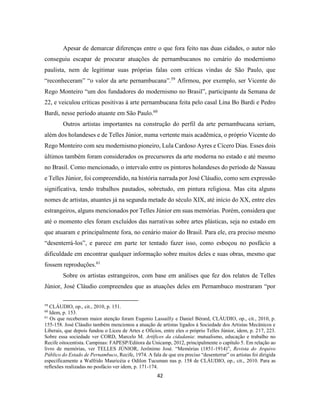 42
Apesar de demarcar diferenças entre o que fora feito nas duas cidades, o autor não
conseguiu escapar de procurar atuações de pernambucanos no cenário do modernismo
paulista, nem de legitimar suas próprias falas com críticas vindas de São Paulo, que
“reconheceram” “o valor da arte pernambucana”.59
Afirmou, por exemplo, ser Vicente do
Rego Monteiro “um dos fundadores do modernismo no Brasil”, participante da Semana de
22, e veiculou críticas positivas à arte pernambucana feita pelo casal Lina Bo Bardi e Pedro
Bardi, nesse período atuante em São Paulo.60
Outros artistas importantes na construção do perfil da arte pernambucana seriam,
além dos holandeses e de Telles Júnior, numa vertente mais acadêmica, o próprio Vicente do
Rego Monteiro com seu modernismo pioneiro, Lula Cardoso Ayres e Cícero Dias. Esses dois
últimos também foram considerados os precursores da arte moderna no estado e até mesmo
no Brasil. Como mencionado, o intervalo entre os pintores holandeses do período de Nassau
e Telles Júnior, foi compreendido, na história narrada por José Cláudio, como sem expressão
significativa, tendo trabalhos pautados, sobretudo, em pintura religiosa. Mas cita alguns
nomes de artistas, atuantes já na segunda metade do século XIX, até início do XX, entre eles
estrangeiros, alguns mencionados por Telles Júnior em suas memórias. Porém, considera que
até o momento eles foram excluídos das narrativas sobre artes plásticas, seja no estado em
que atuaram e principalmente fora, no cenário maior do Brasil. Para ele, era preciso mesmo
“desenterrá-los”, e parece em parte ter tentado fazer isso, como esboçou no posfácio a
dificuldade em encontrar qualquer informação sobre muitos deles e suas obras, mesmo que
fossem reproduções.61
Sobre os artistas estrangeiros, com base em análises que fez dos relatos de Telles
Júnior, José Cláudio compreendeu que as atuações deles em Pernambuco mostraram “por
59
CLÁUDIO, op., cit., 2010, p. 151.
60
Idem, p. 153.
61
Os que receberam maior atenção foram Eugenio Lassailly e Daniel Bérard, CLÁUDIO, op., cit., 2010, p.
155-158. José Cláudio também mencionou a atuação de artistas ligados à Sociedade dos Artistas Mecânicos e
Liberais, que depois fundou o Liceu de Artes e Ofícios, entre eles o próprio Telles Júnior, idem, p. 217, 223.
Sobre essa sociedade ver CORD, Marcelo M. Artífices da cidadania: mutualismo, educação e trabalho no
Recife oitocentista. Campinas: FAPESP/Editora da Unicamp, 2012, principalmente o capítulo 5. Em relação ao
livro de memórias, ver TELLES JÚNIOR, Jerônimo José. “Memórias (1851-1914)”, Revista do Arquivo
Público do Estado de Pernambuco, Recife, 1974. A fala de que era preciso “desenterrar” os artistas foi dirigida
especificamente a Walfrido Mauricéia e Odilon Tucuman nas p. 158 de CLÁUDIO, op., cit., 2010. Para as
reflexões realizadas no posfácio ver idem, p. 171-174.
 