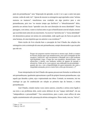 43
parte do pernambucano” uma “disposição de aprender, ou de ir ver o que o outro tem para
ensinar, venha de onde vier”. Apesar de encarar os estrangeiros aqui aportados como “artistas
menores ou imaturos”, transformou essa condição em algo positivo para a arte
pernambucana, pois isso “ao mesmo tempo que facilitava” o “abrasileiramento” deles,
permitia aos artistas locais “aprender com eles sem distorções da nossa identidade”. Nessa
passagem, e em outras, o autor se incluiu entre os que se beneficiaram com tal relação, mesmo
que ocorrida muito antes de seu nascimento. Ao escrever “permitia-nos” e “nossa identidade”
ele demonstrava pensar em termos de continuidade, onde aquilo que ele fazia era parte de
uma herança, de uma trajetória que era anterior a sua existência.62
Outro trecho do livro elucida bem a concepção de José Cláudio das relações dos
estrangeiros com a construção de uma arte pernambucana, sempre demarcando o que era pelo
que não era.
Porque tais pequenos mestres tornavam-se mestres aqui, desde os tempos
de Nassau; porque aqui é que amadureceram, sem o peso esmagador da arte
europeia a sufocá-los: aqui encontraram a liberdade sem a qual nenhuma
individualidade vinga, e longe dos seus pesadelos, desintoxicados, viam
aflorar-lhes o talento, sem nenhuma sombra de gigante do passado a
afrontá-los. Podia até às vezes parecer uma abdicação da personalidade –
quando não era, e sim a disponibilidade de quem justamente não sente a
integridade ameaçada, prova-o muito bem a obra que deixaram [...]63
Essas interpretações de José Cláudio não apenas procuravam formular os atributos da
arte pernambucana, igualmente apresentaram o perfil do próprio homem pernambucano, seja
aquele que desenha e pinta, seja o representado nas obras. Contudo, no momento, irei me
restringir ao que foi estabelecido em relação ao primeiro tipo de homem, o artista
pernambucano.
José Cláudio, citando muitas vezes outros autores, concebia o artista como ligado à
sua terra e aos problemas dela, assim como defensor do seu “espaço individual”, da sua
“independência e personalidade”. Tais características, para o autor, eram reflexo de uma
região constantemente sob a presença de artistas estrangeiros. Desse modo, isso era, “talvez”,
62
Idem, p. 154.
63
Idem, p. 156-157.
 