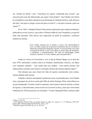 44
um “instinto de defesa”, uma “‘consciência de espécie’ despertada pelo invasor”, que
concorreu para uma arte diferenciada, que seguia “rumo próprio”. José Cláudio com intuito
de exemplificar essas ideias reproduziu uma declaração de Abelardo da Hora, onde afirmava
não fazer “arte para os colegas verem nem para os críticos”, e sim para si mesmo e para sua
“gente”.64
Já em 1944, o fotógrafo Benício Dias prestou depoimento para matéria jornalística,
publicada na revista Arquivos, que cobria o Primeiro Salão de Arte Fotográfica, no qual ele
tinha sido premiado. Nela deixou suas impressões do perfil do nordestino, verificável
também nos artistas.
Com o Salão, lucramos nós, os artistas, e o povo. Tive oportunidade de
ouvir, no Salão, reações de um pitoresco inestimável que me revelaram a
impressão causada pelas fotografias expostas. Ao mesmo tempo serviu para
a revelação de artistas. Como vocês sabem, é mesmo típico do nordestino,
o isolamento, o ensimesmamento. Por falta de oportunidade, muitas
vocações se perdem. Às vezes, também, pela incompreensão.65
Ainda em Artistas de Pernambuco, vê-se a fala de Montez Magno, já no final dos
anos 1970, valorizando o caráter criativo no Nordeste, identificando, inclusive, em objeto
com “propósito utilitário” – uma colcha feita com retalhos – uma estética artística. Sua
análise parece conceber como natural a inclinação artística dos homens daquela região.66
Vale destacar que essas foram três falas de sujeitos reconhecidos como artistas.
Artistas falando sobre artistas.
Voltando a discutir antecipações modernistas entre os pernambucanos, José Cláudio
citou a passagem de um livro escrito pelo filho do artista Henrique Elliot, onde afirmou ter
seu pai interpretado “os temas e motivos regionais, como sejam os tipos de rurícola, as feiras
do Agreste, a vida interiorana, como ocorreu no Casamento na Roça, antes que o movimento
modernista de 1922 preconizasse tal orientação”. O autor, Berguedof Elliot, destacou ainda
64
Idem, p. 145-150.
65
Fala atribuída a Benício Dias, que ganhou prêmio no salão, ver. Arquivos. 1º e 2º Números, 1945-1951.
Recife: DDC, Prefeitura Municipal do Recife, 1953, p. 437.
66
MAGNO, apud, CLÁUDIO, op., cit., p. 145-146.
 