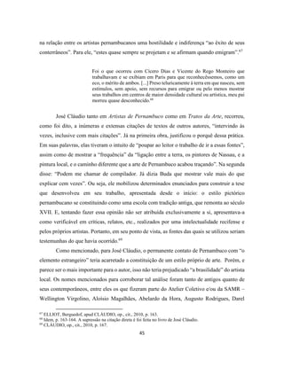 45
na relação entre os artistas pernambucanos uma hostilidade e indiferença “ao êxito de seus
conterrâneos”. Para ele, “estes quase sempre se projetam e se afirmam quando emigram”.67
Foi o que ocorreu com Cícero Dias e Vicente do Rego Monteiro que
trabalhavam e se exibiam em Paris para que reconhecêssemos, como um
eco, o mérito de ambos. [...] Preso teluricamente à terra em que nasceu, sem
estímulos, sem apoio, sem recursos para emigrar ou pelo menos mostrar
seus trabalhos em centros de maior densidade cultural ou artística, meu pai
morreu quase desconhecido.68
José Cláudio tanto em Artistas de Pernambuco como em Tratos da Arte, recorreu,
como foi dito, a inúmeras e extensas citações de textos de outros autores, “intervindo às
vezes, inclusive com mais citações”. Já na primeira obra, justificou o porquê dessa prática.
Em suas palavras, elas tiveram o intuito de “poupar ao leitor o trabalho de ir a essas fontes”,
assim como de mostrar a “frequência” da “ligação entre a terra, os pintores de Nassau, e a
pintura local, e o caminho diferente que a arte de Pernambuco acabou traçando”. Na segunda
disse: “Podem me chamar de compilador. Já dizia Buda que mostrar vale mais do que
explicar cem vezes”. Ou seja, ele mobilizou determinados enunciados para construir a tese
que desenvolveu em seu trabalho, apresentada desde o início: o estilo pictórico
pernambucano se constituindo como uma escola com tradição antiga, que remonta ao século
XVII. E, tentando fazer essa opinião não ser atribuída exclusivamente a si, apresentava-a
como verificável em críticas, relatos, etc., realizados por uma intelectualidade recifense e
pelos próprios artistas. Portanto, em seu ponto de vista, as fontes das quais se utilizou seriam
testemunhas do que havia ocorrido.69
Como mencionado, para José Cláudio, o permanente contato de Pernambuco com “o
elemento estrangeiro” teria acarretado a constituição de um estilo próprio de arte. Porém, e
parece ser o mais importante para o autor, isso não teria prejudicado “a brasilidade” do artista
local. Os nomes mencionados para corroborar tal análise foram tanto de antigos quanto de
seus contemporâneos, entre eles os que fizeram parte do Atelier Coletivo e/ou da SAMR –
Wellington Virgolino, Aloísio Magalhães, Abelardo da Hora, Augusto Rodrigues, Darel
67
ELLIOT, Berguedof, apud CLÁUDIO, op., cit., 2010, p. 163.
68
Idem, p. 163-164. A supressão na citação direta é foi feita no livro de José Cláudio.
69
CLÁUDIO, op., cit., 2010, p. 167.
 