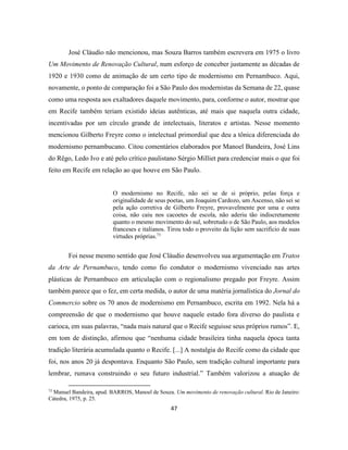 47
José Cláudio não mencionou, mas Souza Barros também escrevera em 1975 o livro
Um Movimento de Renovação Cultural, num esforço de conceber justamente as décadas de
1920 e 1930 como de animação de um certo tipo de modernismo em Pernambuco. Aqui,
novamente, o ponto de comparação foi a São Paulo dos modernistas da Semana de 22, quase
como uma resposta aos exaltadores daquele movimento, para, conforme o autor, mostrar que
em Recife também teriam existido ideias autênticas, até mais que naquela outra cidade,
incentivadas por um círculo grande de intelectuais, literatos e artistas. Nesse momento
mencionou Gilberto Freyre como o intelectual primordial que deu a tônica diferenciada do
modernismo pernambucano. Citou comentários elaborados por Manoel Bandeira, José Lins
do Rêgo, Ledo Ivo e até pelo crítico paulistano Sérgio Milliet para credenciar mais o que foi
feito em Recife em relação ao que houve em São Paulo.
O modernismo no Recife, não sei se de si próprio, pelas força e
originalidade de seus poetas, um Joaquim Cardozo, um Ascenso, não sei se
pela ação corretiva de Gilberto Freyre, provavelmente por uma e outra
coisa, não caiu nos cacoetes de escola, não aderiu tão indiscretamente
quanto o mesmo movimento do sul, sobretudo o de São Paulo, aos modelos
franceses e italianos. Tirou todo o proveito da lição sem sacrifício de suas
virtudes próprias.73
Foi nesse mesmo sentido que José Cláudio desenvolveu sua argumentação em Tratos
da Arte de Pernambuco, tendo como fio condutor o modernismo vivenciado nas artes
plásticas de Pernambuco em articulação com o regionalismo pregado por Freyre. Assim
também parece que o fez, em certa medida, o autor de uma matéria jornalística do Jornal do
Commercio sobre os 70 anos de modernismo em Pernambuco, escrita em 1992. Nela há a
compreensão de que o modernismo que houve naquele estado fora diverso do paulista e
carioca, em suas palavras, “nada mais natural que o Recife seguisse seus próprios rumos”. E,
em tom de distinção, afirmou que “nenhuma cidade brasileira tinha naquela época tanta
tradição literária acumulada quanto o Recife. [...] A nostalgia do Recife como da cidade que
foi, nos anos 20 já despontava. Enquanto São Paulo, sem tradição cultural importante para
lembrar, rumava construindo o seu futuro industrial.” Também valorizou a atuação de
73
Manuel Bandeira, apud. BARROS, Manoel de Souza. Um movimento de renovação cultural. Rio de Janeiro:
Cátedra, 1975, p. 25.
 