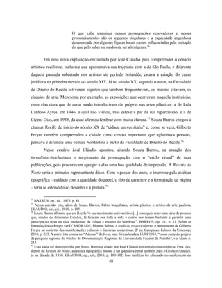 49
O que cabe examinar nessas preocupações renovadoras e nesses
pronunciamentos são os aspectos singulares e a capacidade engenhosa
demonstrada por algumas figuras locais menos influenciadas pela imitação
do que pelo saber ou modos de ser alienígenas.76
Em uma nova explicação encontrada por José Cláudio para compreender o cenário
artístico recifense, inclusive que aproximava sua trajetória com a de São Paulo, e diferente
daquela pautada sobretudo nos artistas do período holandês, estava a criação do curso
jurídicos na primeira metade do século XIX. Já no século XX, segundo o autor, na Faculdade
de Direito do Recife estiveram sujeitos que também frequentavam, ou mesmo criavam, os
círculos de arte. Menciona, por exemplo, as exposições que ocorreram naquela instituição,
entre elas duas que de certo modo introduziram ele próprio nas artes plásticas: a de Lula
Cardoso Ayres, em 1946, a qual não visitou, mas esteve a par da sua repercussão, e a de
Cícero Dias, em 1948, da qual afirmou lembrar com muita clareza.77
Souza Barros chegou a
chamar Recife de início do século XX de “cidade universitária” e, como se verá, Gilberto
Freyre também compreendeu a cidade como centro importante que aglutinava pessoas,
pensava e difundia uma cultura Nordestina a partir da Faculdade de Direito do Recife.78
Nesse cenário José Cláudio apontou, citando Souza Barros, na atuação dos
jornalistas-intelectuais o surgimento da preocupação com o “estilo visual” de suas
publicações, pois procuravam agregar a elas uma boa qualidade de impressão. A Revista do
Norte seria a primeira representante disso. Com o passar dos anos, o interesse pela estética
tipográfica – cuidado com a qualidade do papel, o tipo de caractere e a formatação da página
– teria se estendido ao desenho e à pintura.79
76
BARROS, op., cit., 1975, p. 81.
77
Nessa questão cita, além de Souza Barros, Fábio Magalhães, artista plástico e crítico de arte paulista,
CLÁUDIO, op., cit., 2010, p. 185.
78
Souza Barros afirmou que em Recife “o seu movimento universitário [...] conseguiu reter uma série de pessoas
que, vindas de diferentes Estados, lá ficaram por toda a vida e outras por tempo bastante a garantir uma
participação ativa na vida intelectual da cidade e mesmo do Nordeste”. BARROS, op. cit., p. 31. Sobre as
formulações de Freyre ver D’ANDRADE, Moema Selma. A tradição re(des)coberta: o pensamento de Gilberto
Freyre no contexto das manifestações culturais e literárias nordestinas. 2ª ed. Campinas: Editora da Unicamp,
2010, p. 223. A entrevista consta no “Adendo” do livro, mas foi realizada a 15/04/1983, “como parte do projeto
de pesquisa regional do Núcleo de Documentação Regional da Universidade Federal da Paraíba”, ver Idem, p.
215.
79
Essa ideia foi desenvolvida por Souza Barros e citada por José Cláudio em tom de concordância. Para eles,
depois da Revista do Norte, a estética tipográfica passou a ser questão central também para o Gráfico Amador,
já na década de 1950. CLÁUDIO, op., cit., 2010, p. 180-182. Isso também foi afirmado no suplemento do
 