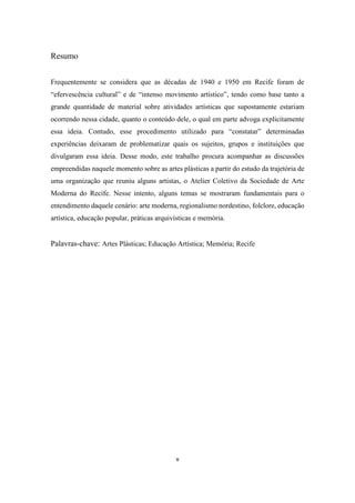 v
Resumo
Frequentemente se considera que as décadas de 1940 e 1950 em Recife foram de
“efervescência cultural” e de “intenso movimento artístico”, tendo como base tanto a
grande quantidade de material sobre atividades artísticas que supostamente estariam
ocorrendo nessa cidade, quanto o conteúdo dele, o qual em parte advoga explicitamente
essa ideia. Contudo, esse procedimento utilizado para “constatar” determinadas
experiências deixaram de problematizar quais os sujeitos, grupos e instituições que
divulgaram essa ideia. Desse modo, este trabalho procura acompanhar as discussões
empreendidas naquele momento sobre as artes plásticas a partir do estudo da trajetória de
uma organização que reuniu alguns artistas, o Atelier Coletivo da Sociedade de Arte
Moderna do Recife. Nesse intento, alguns temas se mostraram fundamentais para o
entendimento daquele cenário: arte moderna, regionalismo nordestino, folclore, educação
artística, educação popular, práticas arquivísticas e memória.
Palavras-chave: Artes Plásticas; Educação Artística; Memória; Recife
 