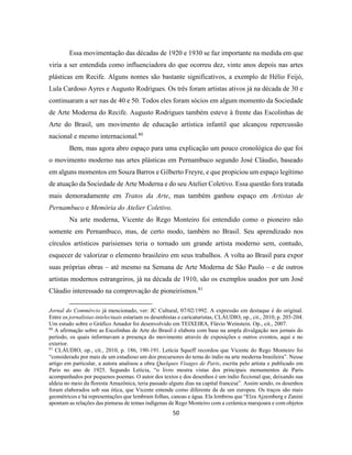 50
Essa movimentação das décadas de 1920 e 1930 se faz importante na medida em que
viria a ser entendida como influenciadora do que ocorreu dez, vinte anos depois nas artes
plásticas em Recife. Alguns nomes são bastante significativos, a exemplo de Hélio Feijó,
Lula Cardoso Ayres e Augusto Rodrigues. Os três foram artistas ativos já na década de 30 e
continuaram a ser nas de 40 e 50. Todos eles foram sócios em algum momento da Sociedade
de Arte Moderna do Recife. Augusto Rodrigues também esteve à frente das Escolinhas de
Arte do Brasil, um movimento de educação artística infantil que alcançou repercussão
nacional e mesmo internacional.80
Bem, mas agora abro espaço para uma explicação um pouco cronológica do que foi
o movimento moderno nas artes plásticas em Pernambuco segundo José Cláudio, baseado
em alguns momentos em Souza Barros e Gilberto Freyre, e que propiciou um espaço legítimo
de atuação da Sociedade de Arte Moderna e do seu Atelier Coletivo. Essa questão fora tratada
mais demoradamente em Tratos da Arte, mas também ganhou espaço em Artistas de
Pernambuco e Memória do Atelier Coletivo.
Na arte moderna, Vicente do Rego Monteiro foi entendido como o pioneiro não
somente em Pernambuco, mas, de certo modo, também no Brasil. Seu aprendizado nos
círculos artísticos parisienses teria o tornado um grande artista moderno sem, contudo,
esquecer de valorizar o elemento brasileiro em seus trabalhos. A volta ao Brasil para expor
suas próprias obras – até mesmo na Semana de Arte Moderna de São Paulo – e de outros
artistas modernos estrangeiros, já na década de 1910, são os exemplos usados por um José
Cláudio interessado na comprovação de pioneirismos.81
Jornal do Commércio já mencionado, ver: JC Cultural, 07/02/1992. A expressão em destaque é do original.
Entre os jornalistas-intelectuais estariam os desenhistas e caricaturistas, CLÁUDIO, op., cit., 2010, p. 203-204.
Um estudo sobre o Gráfico Amador foi desenvolvido em TEIXEIRA, Flávio Weinstein. Op., cit., 2007.
80
A afirmação sobre as Escolinhas de Arte do Brasil é elabora com base na ampla divulgação nos jornais do
período, os quais informavam a presença do movimento através de exposições e outros eventos, aqui e no
exterior.
81
CLÁUDIO, op., cit., 2010, p. 186, 190-191. Letícia Squeff recordou que Vicente do Rego Monteiro foi
“considerado por mais de um estudioso um dos precursores do tema do índio na arte moderna brasileira”. Nesse
artigo em particular, a autora analisou a obra Quelques Visages de Paris, escrita pelo artista e publicado em
Paris no ano de 1925. Segundo Letícia, “o livro mostra vistas dos principais monumentos de Paris
acompanhados por pequenos poemas. O autor dos textos e dos desenhos é um índio ficcional que, deixando sua
aldeia no meio da floresta Amazônica, teria passado alguns dias na capital francesa”. Assim sendo, os desenhos
foram elaborados sob sua ótica, que Vicente entende como diferente da de um europeu. Os traços são mais
geométricos e há representações que lembram folhas, canoas e água. Ela lembrou que “Elza Ajzemberg e Zanini
apontam as relações das pinturas de temas indígenas de Rego Monteiro com a cerâmica marajoara e com objetos
 