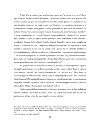 51
A ideia de arte moderna para aquele artista-escritor era “aventurar-se no novo”, fazer
algo diferente do convencional do período, e constituía também numa ação política, não
somente estética, já que, em suas palavras, “as duas andam juntas”. As influências, ou
identificações, deram-se, de modo geral, com Portinari, os muralistas mexicanos e o
expressionismo alemão. Nesse ponto, o autor questionou se, para além da influência de
Gilberto Freyre, “havia um movimento mundial de valorização desse ‘homem do trabalho’”,
já que o próprio Freyre no Livro do Nordeste encontrou Portinari e Diego Riviera atuando
nessa vertente. Outros, no Brasil, foram apontados como partilhando de um “realismo”
semelhante: Sigaud, Di Cavalcanti, Segall e Djanira. Segundo o autor, várias gerações de
artistas – ocidentais, no caso – podiam ser entendidos numa ótica de representar o local,
registrar o cotidiano de sua vila ou cidade. José Cláudio buscou entender também as
aproximações com o realismo socialista e o realismo crítico – movimentos artísticos russos
–, e a valorização da gravura na China sob governo de Mao-Tsé-Tung. Intencionou elaborar,
desse modo, um estudo para compreender o porquê da existência daquele estilo artístico entre
alguns pernambucanos e até mesmo entre outros brasileiros.82
No que se refere aos mencionados estilos de arte russa, o autor reproduziu algumas
afirmações que frisavam seus atributos nacional e popular, criados a partir do povo e para o
povo, além do “combate” ao “cosmopolitismo na arte” e a “arte pela arte”. Além disso, ele
associou a gravura na China com o caráter social da arte feita por Goeldi e Lívio Abramo no
Brasil dos anos 1930, que também estaria presente nos trabalhos realizados pelos artistas que
integraram os clubes da gravura que na década de 1950 foram organizados nas cidades de
Santos, Porto Alegre e Recife, nesta pelo Atelier Coletivo.
Dando continuidade aos primeiros modernistas, aparecem, como já dito, ao lado de
Vicente Monteiro, Lula Cardoso Ayres e Cícero Dias. José Cláudio citou uma fala de Lula
que discorria sobre o início das suas atuações no meio artístico:
feitos pelos índios carajás”. SQUEFF, Letícia. “Paris sob o olho selvagem: Quelques Visages de Paris (1925),
de Vicente do Rego Monteiro". In: MIYOSHI, Alex (org.). O selvagem e o civilizado nas artes, fotografia e
literatura do Brasil. Campinas: UNICAMP, Instituto de Filosofia e Ciências Humanas, 2010. p. 60 e 72 (nota
20).
82
CLÁUDIO, op. cit. 2010, p. 212-217.
 
