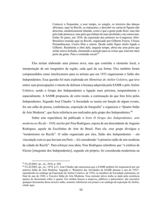 52
Comecei a frequentar, a esse tempo, os xangôs, os terreiros das danças
africanas, aqui no Recife, os maracatus, e descobri no carnaval figuras não
descritas, anedoticamente falando, como é que a gente pode dizer, mas não
pelo lado pitoresco, mas pelo que tinham de mais profundo e me comoviam.
Então fiz parte, em 1934, da exposição dos pintores no Congresso Afro-
Brasileiro reunido aqui no Recife, organizado por Gilberto Freyre, Ulisses
Pernambucano, Cícero Dias e outros. Desde então fiquei muito ligado a
Gilberto. Realmente a obra dele, naquele tempo, abriu-me uma porta que
ainda estava fechada, chamando a atenção para as coisas que estavam mais
perto da gente. Para o conteúdo social.83
Eles teriam elaborado uma pintura nova, mas que continha o elemento local, a
interpretação de um imaginário da região, cada qual da sua forma. Eles também foram
compreendidos como interlocutores para os artistas que em 1933 organizaram o Salão dos
Independentes. Essa questão foi mais explorada em Memórias do Atelier Coletivo, que teve
entres suas preocupações o intuito de delinear a herança adquirida pela SAMR e pelo Atelier
Coletivo, sendo o Grupo dos Independentes a ligação mais próxima, temporalmente e
espacialmente. A SAMR propusera, de certo modo, a continuação do que fora feito pelos
Independentes. Segundo José Cláudio “a Sociedade se reunia em função de algum evento,
fez um salão de poesia, conferências, exposição de fotografia” e organizou o “Quarto Salão
de Arte Moderna”, que fazia referência aos realizados pelo grupo dos Independentes.84
Sobre esta experiência há publicado o livro O Grupo dos Independentes: arte
moderna no Recife - 1930, escrito por Nise Rodrigues, esposa de um descendente de Augusto
Rodrigues, aquele da Escolinhas de Arte do Brasil. Para ela, esse grupo divulgou o
“modernismo no Recife”. O salão organizado por eles, Salão dos Independentes – em
vinculação com os que haviam em Paris –, foi considerado “o primeiro salão de arte moderna
da cidade do Recife”. Para reforçar essa ideia, Nise Rodrigues relembrou que “a estética de
Elezier [integrante dos Independentes], segundo ele próprio, foi considerada modernista na
83
CLÁUDIO, op., cit., 2010, p. 260.
84
CLÁUDIO, op., cit., 1978, p.11. José Cláudio não mencionou que a SAMR também foi responsável por um
anterior Salão de Arte Moderna. Segundo o “Relatório das Atividades da SAMR durante o ano de 1952”,
reproduzido no catálogo da Exposição do Atelier Coletivo, de 1954, os membros da Sociedade realizaram, no
final do ano de 1948, o Terceiro Salão de Arte Moderna. Essa omissão talvez tenha se dado pela existência
apenas de documento sobre o quarto. Em minhas buscas a arquivos, públicos e particulares, não encontrei
qualquer documento desse terceiro salão, somente referências em jornais e no catálogo da exposição do Atelier,
citado aqui.
 