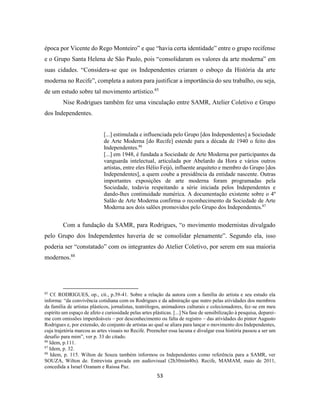 53
época por Vicente do Rego Monteiro” e que “havia certa identidade” entre o grupo recifense
e o Grupo Santa Helena de São Paulo, pois “consolidaram os valores da arte moderna” em
suas cidades. “Considera-se que os Independentes criaram o esboço da História da arte
moderna no Recife”, completa a autora para justificar a importância do seu trabalho, ou seja,
de um estudo sobre tal movimento artístico.85
Nise Rodrigues também fez uma vinculação entre SAMR, Atelier Coletivo e Grupo
dos Independentes.
[...] estimulada e influenciada pelo Grupo [dos Independentes] a Sociedade
de Arte Moderna [do Recife] estende para a década de 1940 o feito dos
Independentes.86
[...] em 1948, é fundada a Sociedade de Arte Moderna por participantes da
vanguarda intelectual, articulada por Abelardo da Hora e vários outros
artistas, entre eles Hélio Feijó, influente arquiteto e membro do Grupo [dos
Independentes], a quem coube a presidência da entidade nascente. Outras
importantes exposições de arte moderna foram programadas pela
Sociedade, todavia respeitando a série iniciada pelos Independentes e
dando-lhes continuidade numérica. A documentação existente sobre o 4º
Salão de Arte Moderna confirma o reconhecimento da Sociedade de Arte
Moderna aos dois salões promovidos pelo Grupo dos Independentes.87
Com a fundação da SAMR, para Rodrigues, “o movimento modernistas divulgado
pelo Grupo dos Independentes haveria de se consolidar plenamente”. Segundo ela, isso
poderia ser “constatado” com os integrantes do Atelier Coletivo, por serem em sua maioria
modernos.88
85
Cf. RODRIGUES, op., cit., p.39-41. Sobre a relação da autora com a família do artista e seu estudo ela
informa: “da convivência cotidiana com os Rodrigues e da admiração que nutro pelas atividades dos membros
da família de artistas plásticos, jornalistas, teatrólogos, animadores culturais e colecionadores, fez-se em meu
espírito um espaço de afeto e curiosidade pelas artes plásticas. [...] Na fase de sensibilização à pesquisa, deparei-
me com omissões imperdoáveis – por desconhecimento ou falta de registro – das atividades do pintor Augusto
Rodrigues e, por extensão, do conjunto de artistas ao qual se aliara para lançar o movimento dos Independentes,
cuja trajetória marcou as artes visuais no Recife. Preencher essa lacuna e divulgar essa história passou a ser um
desafio para mim”, ver p. 33 do citado.
86
Idem, p.111.
87
Idem, p. 32.
88
Idem, p. 115. Wilton de Souza também informou os Independentes como referência para a SAMR, ver
SOUZA, Wilton de. Entrevista gravada em audiovisual (2h30min40s). Recife, MAMAM, maio de 2011,
concedida a Israel Ozanam e Raissa Paz.
 