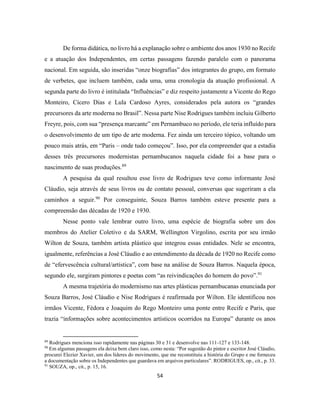 54
De forma didática, no livro há a explanação sobre o ambiente dos anos 1930 no Recife
e a atuação dos Independentes, em certas passagens fazendo paralelo com o panorama
nacional. Em seguida, são inseridas “onze biografias” dos integrantes do grupo, em formato
de verbetes, que incluem também, cada uma, uma cronologia da atuação profissional. A
segunda parte do livro é intitulada “Influências” e diz respeito justamente a Vicente do Rego
Monteiro, Cícero Dias e Lula Cardoso Ayres, considerados pela autora os “grandes
precursores da arte moderna no Brasil”. Nessa parte Nise Rodrigues também incluiu Gilberto
Freyre, pois, com sua “presença marcante” em Pernambuco no período, ele teria influído para
o desenvolvimento de um tipo de arte moderna. Fez ainda um terceiro tópico, voltando um
pouco mais atrás, em “Paris – onde tudo começou”. Isso, por ela compreender que a estadia
desses três precursores modernistas pernambucanos naquela cidade foi a base para o
nascimento de suas produções.89
A pesquisa da qual resultou esse livro de Rodrigues teve como informante José
Cláudio, seja através de seus livros ou de contato pessoal, conversas que sugeriram a ela
caminhos a seguir.90
Por conseguinte, Souza Barros também esteve presente para a
compreensão das décadas de 1920 e 1930.
Nesse ponto vale lembrar outro livro, uma espécie de biografia sobre um dos
membros do Atelier Coletivo e da SARM, Wellington Virgolino, escrita por seu irmão
Wilton de Souza, também artista plástico que integrou essas entidades. Nele se encontra,
igualmente, referências a José Cláudio e ao entendimento da década de 1920 no Recife como
de “efervescência cultural/artística”, com base na análise de Souza Barros. Naquela época,
segundo ele, surgiram pintores e poetas com “as reivindicações do homem do povo”.91
A mesma trajetória do modernismo nas artes plásticas pernambucanas enunciada por
Souza Barros, José Cláudio e Nise Rodrigues é reafirmada por Wilton. Ele identificou nos
irmãos Vicente, Fédora e Joaquim do Rego Monteiro uma ponte entre Recife e Paris, que
trazia “informações sobre acontecimentos artísticos ocorridos na Europa” durante os anos
89
Rodrigues menciona isso rapidamente nas páginas 30 e 31 e desenvolve nas 111-127 e 133-148.
90
Em algumas passagens ela deixa bem claro isso, como nesta: “Por sugestão do pintor e escritor José Cláudio,
procurei Elezier Xavier, um dos líderes do movimento, que me reconstituiu a história do Grupo e me forneceu
a documentação sobre os Independentes que guardava em arquivos particulares”. RODRIGUES, op., cit., p. 33.
91
SOUZA, op., cit., p. 15, 16.
 