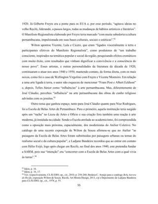 55
1920. Já Gilberto Freyre era a ponte para os EUA e, por esse período, “agitava ideias no
velho Recife, liderando, a passos largos, todas as mudanças de hábitos artísticos e literários”.
O Manifesto Regionalista elaborado por Freyre teria marcado “com muita sabedoria a cultura
pernambucana, impulsionada em suas bases culturais, sociais e estéticas”.92
Wilton apontou Vicente, Lula e Cícero, que eram “ligados visceralmente à terra e
participantes efetivos do Manifesto Regionalista”, como produtores de “um trabalho
consciente, inspirados na temática popular e social da região, pesquisando efeitos cromáticos
com muito êxito, com resultados que vinham dignificar a convivência e a consciência do
nosso povo”. Esses artistas, e outras personalidades da literatura da década de 1920,
continuaram a atuar nos anos 1940 e 1950, mantendo contato, de forma direta, com os mais
novos, como foi o caso de Wellington Virgolino com Freyre e Vicente Monteiro. Em relação
a uma arte ligada à terra, o autor não esqueceu de mencionar “Frans Post e Albert Eckhout”
e, depois, Telles Júnior como “influências” à arte pernambucana. Mas, diferentemente de
José Cláudio, percebeu “influência” na arte pernambucana das obras de cunho religioso
advindas com os jesuítas.93
Outro tema que ganhou espaço, tanto para José Cláudio quanto para Nise Rodrigues,
foi a Escola de Belas Artes de Pernambuco. Para o primeiro, aquela instituição teria surgido
após um “racha” no Liceu de Artes e Ofício e sua criação fora também uma reação à arte
moderna, já instalada na cidade. Sendo a Escola atrelada ao academicismo, foi compreendida
como a oposição mais próxima, espacialmente, dos modernistas do Atelier Coletivo. No
catálogo de uma recente exposição de Wilton de Souza afirmou-se que no Atelier “as
paisagens da Escola de Belas Artes foram substituídas por paisagens urbanas ou temas do
realismo social e da cultura popular”, e Ladjane Bandeira recordou que ao entrar em contato
com Hélio Feijó, logo após chegar em Recife, no final dos anos 1940, este pretendia fundar
a SARM, pois sua “intenção” era “concorrer com a Escola de Belas Artes com a qual vivia
às turras”.94
92
Idem, p. 16.
93
Idem, p. 16, 17.
94
Ver, respectivamente, CLÁUDIO, op., cit., 2010, p. 258-260; Betânia C. Araújo para o catálogo Bela Aurora
do Recife, exposição Wilton de Souza. Recife, Art.Monta Design, 2013, s/p e Depoimento de Ladjane Bandeira
para CLÁUDIO, op., cit., 1978, p. 55.
 