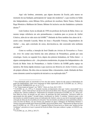 56
Aqui vale lembrar, entretanto, que alguns docentes da Escola, pelo menos no
momento da sua fundação, participaram do “grupo dos modernos”, e que resultou no Salão
dos Independentes, como Bibiano Silva, professor de escultura; Mario Nunes, Fédora do
Rego Monteiro e Balthazar da Câmara. Bibiano foi inclusive um dos fundadores e primeiro
diretor.95
Lula Cardoso Ayres na década de 1950 era professor da Escola de Belas Artes e ao
mesmo tempo referência em arte pernambucana e moderna para os jovens do Atelier
Coletivo, além de ter sido sócio da SAMR.96
Abelardo da Hora também fora aluno de lá –
assim como Armando Lacerda, Maria de Jesus e Reynaldo Fonseca, frequentadores do
Atelier –, mas, após conclusão do curso, desvinculou-se, não exercendo nela nenhuma
atividade.97
Como se verifica, a intenção de José Cláudio em Artistas de Pernambuco e Tratos
das Artes foi contar uma história das artes plásticas de Pernambuco, guiada por uma
cronologia. Assim, no segundo livro, depois dos pintores holandeses, de Telles Júnior – e
alguns contemporâneos a ele –, dos primeiros modernistas, do grupo dos Independentes e da
Escola de Belas Artes de Pernambuco, o Atelier Coletivo da SAMR ganha espaço na
narrativa. De forma rápida retomou o que escreveu em Memória do Atelier Coletivo, como
ele próprio afirmou. Da obra citou as mesmas falas e documentos, tendo Abelardo da Hora
como elemento central na trajetória da iniciativa e na explicação dela.98
95
Essa informação pode ser encontrada no livro dos dois autores. Apesar de não serem os idealizadores do
grupo dos Independentes, todos esses expuseram no Salão organizados por ele. CLÁUDIO, op., cit., 2010, p.
258 e 260-262. RODRIGUES, op., cit., p. 71-72.
96
Ver “Entrevistado da Semana”, em “ARTE.” Diário da Noite, 06/11/1952.
97
CLÁUDIO, op., cit., 1978, p. 9. Armando Lacerda, em depoimento, disse que “sentia a necessidade” de se
“desprender – sentia a falta da força” do tipo de arte da Escola de Belas Artes. Para ele, a participação no Atelier
o libertou dos “cânones acadêmicos”. Depoimento de Armando Lacerda para CLÁUDIO, op., cit., 2010, p.62.
Para Maria de Jesus, da posição em que estava, de participar das duas instituições, “procurava influir na
aproximação dos dois grupos”, levando alunos e professores ao Atelier. E continua: “promovia junto a eles
movimentos no sentido de apoiar nossas reivindicações [do Atelier], como no caso da lei municipal exigindo a
colocação de obras de arte em prédios de certo porte. Nos movimentos em defesa de nosso patrimônio artístico,
como do Forte do Buraco, em que fizemos um manifesto de apoio à Delegacia do Patrimônio Histórico e
Artístico Nacional assinado pelos artistas da SAMR e da Escola de Belas Artes.” Depoimento de Maria de Jesus
para CLÁUDIO, op., cit., 1978, p. 66 e 67. Segundo Wilton de Souza havia no Atelier uma “política de boa
vizinhança”, procurava-se trazer o pessoal da Escola de Belas Artes para conhecer o grupo, ver SOUZA, op.,
cit., 2011.
98
CLÁUDIO, op., cit., 2010, p. 265-271.
 