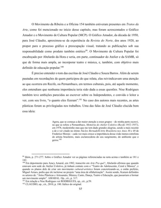 57
O Movimento da Ribeira e a Oficina 154 também estiveram presentes em Tratos da
Arte, como foi mencionado no início desse capítulo, mas foram acrescentados o Gráfico
Amador e o Movimento de Cultura Popular (MCP). O Gráfico Amador, da década de 1950,
para José Cláudio, aproximou-se da experiência da Revista do Norte, dos anos 1920, ao
propor para o processo gráfico a preocupação visual, tratando as publicações sob sua
responsabilidade como produto também estético99
. O Movimento de Cultura Popular foi
encabeçado por Abelardo da Hora e seria, em parte, continuador do Atelier e da SAMR, só
que de forma mais ampla, ao incorporar teatro e música, e, também, com objetivo mais
definido de educação popular.100
É preciso entender o tom das escritas de José Cláudio e Souza Barros. Além de serem
pautadas em recordações de quem participou do que relata, elas reivindicavam uma atenção
ao que ocorrera em Recife, ou Pernambuco, em termos culturais, pois, até aquele momento,
eles entendiam que nenhuma importância teria sido dada a essas questões. Nise Rodrigues
também teve ambições parecidas ao escrever sobre os Independentes, e convida o leitor a
ver, com seu livro, “o quanto eles fizeram”.101
No caso dos autores mais recentes, as artes
plásticas foram as privilegiadas nos trabalhos. Uma das falas de José Cláudio elucida bem
essa ideia:
Agora, que se começa a dar maior atenção a esses grupos – de minha parte escrevi,
no que se refere a Pernambuco, Memória do Atelier Coletivo (Recife 1952-1957),
em 1978, modestinho mas que me tem dado grandes alegrias, sendo a mais recente
a de o ver citado no ótimo Núcleo Bernadelli/Arte Brasileira nos Anos 30 e 40 de
Frederico Morais – cada vez mais cresce a importância dessa visão menos estrelista
do artista brasileiro, mais esclarecedora do seu surgimento, do ambiente que o
gerou.102
99
Idem, p. 271-277. Sobre o Gráfico Amador ver as páginas referenciadas na nota acima e também as 181 e
182.
100
Em depoimento para Aracy Amaral, em 1982, transcrito em Arte Pra quê?, Abelardo afirmou que quando
estavam sem sede do Atelier Coletivo, já tinham contato com o “Teatro do Adolescente, Coral e Música”, e
quando os planos dele de criar um movimento cultural-artístico foram concretizando-se, o então prefeito,
Miguel Arraes, pediu que ele incluísse no projeto “uma área de alfabetização”. Assim sendo, ficaram definidos
os setores de: “Artes Plásticas e Artesanato, Música, Canto, Dança, Teatro e Educação, que passariam a formar
um movimento amplo”. AMARAL. Op., cit., p. 317.
101
Em relação a Nise Rodrigues ver RODRIGUES, op., cit., p.59.
102
CLÁUDIO, op., cit., 2010, p. 180. Itálico do original.
 