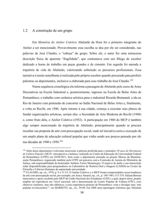 58
1.2 A construção de um grupo
Em Memória do Atelier Coletivo Abelardo da Hora foi o primeiro integrante do
Atelier a ser mencionado. Provavelmente essa escolha se deu por ele ser considerado, nas
palavras de José Cláudio, o “cabeça” do grupo. Sobre ele, o autor fez uma minuciosa
descrição física de aparente “fragilidade”, que contrastava com seu fôlego de escultor
dedicado a horas de trabalho em peças grandes e de cimento. Em seguida foi narrada a
trajetória de vida de Abelardo, valorizando sobretudo os percursos profissionais. Essa
narrativa é muito semelhante à realizada pelo próprio escultor quando procurado para proferir
palestras ou depoimentos, inclusive a elaborada para esse trabalho de José Cláudio.103
Numa sequência cronológica ela informa a passagem de Abelardo pelo curso de Artes
Decorativas na Escola Industrial e, posteriormente, ingresso na Escola de Belas Artes de
Pernambuco; o trabalho com cerâmica artística para o industrial Ricardo Brennand; a ida ao
Rio de Janeiro com pretensão de concorrer ao Salão Nacional de Belas Artes e, finalmente,
a volta ao Recife, em 1946. Após retorno à sua cidade, começa a executar seus planos de
fundar organizações artísticas, seriam elas: a Sociedade de Arte Moderna do Recife (1948)
e, como fruto dela, o Atelier Coletivo (1952). A participação em 1960 do MCP é também
algo sempre mencionado da trajetória de Abelardo, principalmente quando se procura
ressaltar sua proposta de arte com preocupação social, onde tal iniciativa seria a execução de
um amplo plano de educação cultural popular que vinha sendo aos poucos pensado por ele
nas décadas de 1940 e 1950.104
103
Além desse depoimento é relevante mencionar a palestra proferida para o seminário 50 anos do Movimento
de Cultura Popular (MCP): retrospectiva e balanço, realizado no Centro de Educação da Universidade Federal
de Pernambuco (UFPE) em 28/04/2011, bem como o depoimento prestado ao projeto Marcas da Memória,
seção Pernambuco, organizado também pela UFPE em parceria com a Comissão de Anistia do Ministério da
Justiça, sob responsabilidade do historiador Antônio Torres Montenegro. O arquivo de áudio e sua transcrição
estão disponibilizadas para pesquisadores no Laboratório de História Oral e Imagem (LAHOI) no Centro de
Filosofia e Ciências Humanas da supracitada universidade.
104
CLÁUDIO, op. cit., 1978, p. 9 e 31-33. O Atelier Coletivo e o MCP foram compreendidos nessa tendência
de arte com preocupação social, por exemplo, em Aracy Amaral, op., cit., p. 188-190 e 317-318. Juliana Barreto
mencionou o apoio recebido pelo MCP da União Nacional dos Estudantes (UNE), a qual, depois disso, propôs
ampliar tal experiência em “nível nacional, sob a denominação de Centro Popular de Cultura (CPC), com
objetivos similares, mas não idênticos, a essa experiência pioneira de Pernambuco: criar e divulgar uma ‘arte
popular revolucionária’”, ver BARRETO, op., cit., 59-60. Em 2008 uma reportagem informou que Abelardo
 