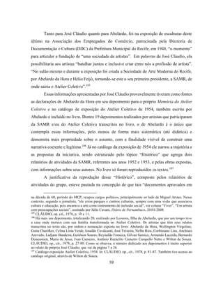 59
Tanto para José Cláudio quanto para Abelardo, foi na exposição de esculturas deste
último na Associação dos Empregados do Comércio, patrocinada pela Diretoria de
Documentação e Cultura (DDC) da Prefeitura Municipal do Recife, em 1948, “o momento”
para articular a fundação de “uma sociedade de artistas”. Em palavras de José Cláudio, ela
possibilitaria aos artistas “batalhar juntos e inclusive criar entre nós a profissão de artista”.
“No salão mesmo e durante a exposição foi criada a Sociedade de Arte Moderna do Recife,
por Abelardo da Hora e Hélio Feijó, tornando-se este o seu primeiro presidente, a SAMR, de
onde sairia o Atelier Coletivo”.105
Essas informações apresentadas por José Cláudio provavelmente tiveram como fontes
as declarações de Abelardo da Hora em seu depoimento para o próprio Memória do Atelier
Coletivo e no catálogo de exposição do Atelier Coletivo de 1954, também escrito por
Abelardo e incluído no livro. Dentre 19 depoimentos realizados por artistas que participaram
da SAMR e/ou do Atelier Coletivo transcritos no livro, o de Abelardo é o único que
contempla essas informações, pelo menos de forma mais sistemática (até didática) e
demonstra mais propriedade sobre o assunto, com a finalidade visível de construir uma
narrativa coerente e legítima.106
Já no catálogo da exposição de 1954 ele narrou a trajetória e
as propostas da iniciativa, sendo estruturado pelo tópico “Histórico” que agrega dois
relatórios de atividades da SAMR, referentes aos anos 1952 e 1953, e pelas obras expostas,
com informações sobre seus autores. No livro só foram reproduzidos os textos.107
A justificativa da reprodução desse “Histórico”, composto pelos relatórios de
atividades do grupo, esteve pautada na concepção de que tais “documentos aprovados em
na década de 60, período do MCP, ocupou cargos políticos, principalmente ao lado de Miguel Arraes. Nesse
contexto, segundo o jornalista, “ele criou parques e centros culturais, sempre com uma visão que associava
cultura e educação, pois encarava a arte como instrumento de inclusão social”, ver coluna “Viver”, “Um artista
com preocupações sociais”, assinada por Júlio Cavani, Diário de Pernambuco, 20/01/2008.
105
CLÁUDIO, op. cit., 1978, p. 10 e 11.
106
Há mais um depoimento, totalizando 20, realizado por Leonora, filha de Abelardo, que por um tempo teve
a casa onde morava com sua família transformada no Atelier Coletivo. Os artistas que têm seus relatos
transcritos no texto são, por ordem e nomeação exposta no livro: Abelardo da Hora, Wellington Virgolino,
Guita Charifker, Celina Lima Verde, Ionaldo Cavalcanti, José Teixeira, Nelbe Rios, Corbiniano Lins, Anchises
Azevedo, Ladjane Bandeira, Genilson Soares, Reynaldo Fonseca, Gilvan Samico, Armando Lacerda, Bernardo
Dimenstien, Maria de Jesus, Ivan Carneiro, Antônio Heráclito Carneiro Campello Netto e Wilton de Souza.
CLÁUDIO, op., cit., 1978, p. 27-80. Como se observa, o número dedicado aos depoimentos é muito superior
ao relato do próprio José Cláudio, que vai da página 7 a 26.
107
Catálogo exposição Atelier Coletivo, 1954. In: CLÁUDIO, op., cit., 1978, p. 81-87. Também tive acesso ao
catálogo original, através de Wilton de Souza.
 