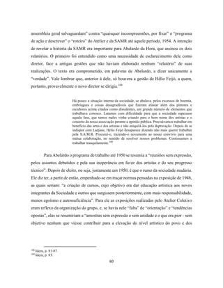 60
assembleia geral salvaguardam” contra “quaisquer incompreensões, por fixar” o “programa
de ação e descrever” o “roteiro” do Atelier e da SAMR até aquele período, 1954. A intenção
de revelar a história da SAMR era importante para Abelardo da Hora, que assinou os dois
relatórios. O primeiro foi entendido como uma necessidade de esclarecimento dele como
diretor, face a antigas gestões que não haviam elaborado nenhum “relatório” de suas
realizações. O texto era comprometido, em palavras de Abelardo, a dizer unicamente a
“verdade”. Vale lembrar que, anterior à dele, só houvera a gestão de Hélio Feijó, a quem,
portanto, provavelmente o novo diretor se dirigia.108
Há pouco a situação interna da sociedade, se abalava, pelos excessos de boemia,
embriagues e coisas desagradáveis que fizeram afastar além dos pintores e
escultores acima citados como dissidentes, um grande número de elementos que
trabalhava conosco. Lutamos com dificuldade para que a sociedade superasse
aquela fase, que tantos males vinha criando para o bom nome dos artistas e o
conceito da nossa associação perante a opinião pública. Precisávamos trabalhar em
benefício das artes e dos artistas e não aniquilá-los pela depravação. Depois de se
indispor com Ladjane, Hélio Feijó desaparece dizendo não mais querer trabalhar
pela S.A.M.R. Procurei-o, trazendo-o novamente ao nosso convívio para uma
mútua colaboração, no sentido de resolver nossos problemas. Continuamos a
trabalhar tranquilamente.109
Para Abelardo o programa de trabalho até 1950 se resumia a “reuniões sem expressão,
pelos assuntos debatidos e pela sua inoperância em favor dos artistas e do seu progresso
técnico”. Depois de eleito, ou seja, justamente em 1950, é que o rumo da sociedade mudaria.
Ele diz ter, a partir de então, empenhado-se em traçar normas pensadas na exposição de 1948,
as quais seriam: “a criação de cursos, cujo objetivo era dar educação artística aos novos
integrantes da Sociedade e outros que surgissem posteriormente, com mais responsabilidade,
menos egoísmo e autossuficiência”. Para ele as exposições realizadas pelo Atelier Coletivo
eram reflexo da organização do grupo, e, se havia nele “falta” de “orientação” e “tendências
opostas”, elas se resumiriam a “amostras sem expressão e sem unidade e o que era pior - sem
objetivo nenhum que viesse contribuir para a elevação do nível artístico do povo e dos
108
Idem, p. 81-87.
109
Idem, p. 83.
 