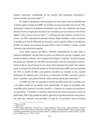 61
próprios expositores, contaminados na sua maioria, pelo formalismo cosmopolita e
descaracterizados de nossa cultura”.110
No relatório subsequente o tom da narrativa foi mais ameno, não mais identificando
os pontos negativos dentro da SAMR: “as atividades da nossa associação, neste ano de 1953,
alcançaram os objetivos do programa estabelecido, pois todos nós, cumprimos com nossos
deveres e tivemos coragem para não deixar cair a resistência que nos caracteriza como artistas
ligados à vida e ao povo da nossa terra”.111
A diferença dos dois relatórios residiria no seu
intuito, o de 1952, sendo primeiro, procurava abarcar desde a fundação e, assim, incorporou
os problemas da fase de elaboração das diretrizes a serem seguidas: definir as atividades da
SAMR, sua relação com estâncias do poder público, local de trabalho e reunião, sustento
financeiro, entre outras preocupações.
Esses relatos sugerem que Hélio e Abelardo compartilhavam de início ideais e
propostas semelhantes, mas que quem as colocou em prática fora somente o segundo, numa
atuação combativa, militante, como ele gostava de designar as “legítimas” atuações do grupo.
De acordo com Abelardo, em 1945 Hélio teria pretendido “criar uma associação de artistas”,
porém ela não se concretizara por ser ele o único artista realmente interessado. Veio, todavia,
juntar-se à proposta de Abelardo quando este foi pedir patrocínio à DDC para sua exposição
em 1948. A escolha de Hélio como primeiro presidente da sociedade se deu, segundo
justificativa de Abelardo, pelo o fato de ele ser funcionário da DDC, exercendo cargo de
pintor e arquiteto, o que poderia facilitar o relacionamento dessas duas instituições.112
A SAMR, em 1949, foi registrada em cartório por Hélio Feijó como sociedade civil,
e no registro trechos de seu estatuto foram reproduzidos. Os órgãos da Sociedade eram:
assembleia geral, diretoria e conselho consultivo. A diretoria era composta por presidente,
vice-presidente, 1º secretário, 2º secretário, diretor da divisão artística, tesoureiro e diretor de
publicidade. Hélio Feijó, quando do registro, apresentou-se profissionalmente como pintor e
foi, como dito, indicado como presidente. O cargo de vice-presidente ficou com Souza
110
Idem, p. 81-85.
111
Idem, p. 86.
112
Entre outros fundadores, Abelardo citou: Ladjane Bandeira, Delson Lima, Augusto Reinaldo, Reinaldo
Fônseca, José Teixeira, Francisco Brennand, Lula Cardoso Ayres, Alexandre Berzin, “além de alguns poetas,
jornalistas e admiradores do nosso movimento artístico”. Catálogo de Exposição do Atelier Coletivo, de 1954,
em CLÁUDIO, op., cit., 1978, p. 82-83.
 
