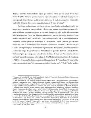 62
Barros, o autor tão mencionado no tópico que antecede este e que por aquela época era o
diretor da DDC. Abelardo apontou ele como a pessoa que teria enviado Hélio Feijó para ver
sua exposição de escultura, a qual estava sob patrocínio do órgão municipal por ele dirigido.
Na SAMR Abelardo ficou com o cargo de diretor da Divisão Artística.113
Os sócios, ainda segundo o registro, estavam classificados em fundadores, efetivos,
cooperadores, coletivos, correspondentes e honorários, mas os registros encontrados sobre
suas atividades empregaram apenas a categoria fundadores, não tendo sido encontrado
referência às outras. Quem não foi um dos fundadores não era designado “fundador”, mas
também não recebia outra classificação. Entre os associados SAMR se encontrava literatos,
fotógrafos, artistas plásticos, teatrólogos e “intelectuais”, enfim, pessoas que estavam
envolvidas com as atividades naquele momento chamadas de culturais.114
Ao citá-los José
Cláudio tem a preocupação de apresentar algumas redes. Por exemplo, informa que Otávio
Morais era amigo do governador de Pernambuco no período, Barbosa Lima Sobrinho,
“influindo” para que ele apoiasse uma ideia de Abelardo de fazer um “‘movimento artístico
unificado’ juntando numa casa a Sociedade de Arte Moderna do recife, o teatro de Estudante,
a ABDE, a Orquestra Sinfônica, todas as entidades culturais de Pernambuco”. E para validar
o que mencionou diz que “nos jornais da época deve constar isso”.115
José Cláudio também
113
Registro da Sociedade de Arte Moderna do Recife. Recife: 1º Cartório de Registro de Títulos e Documentos,
N. Ordem 392, Lv. A Nº 5, Fl. 82, a 21/11/1949.
114
Dos associados ele cita, além de Abelardo da Hora e Hélio Feijó, “Augusto Reinaldo, que desenhou o
emblema, Lula Cardoso Aires, Francisco Brennand, Reinaldo Fonseca, Darel Valença Lins, Maria de Jesus
Costa, Ladjane Bandeira, os fotógrafos Delson Lima e Alexandre Berzin, (...) o escultor e poeta Waldemar das
Chagas, um Moacir amigo de Delson (e que tinha sido muito amigo de Nestor Silva), Abelardo Rodrigues,
Tilde Canti e seu marido o escritor Antonio Franca, Aderbal Jurema, o poeta Carlos Moreira, o engenheiro
Manuel Caetano, que desenhava muito e fazia “mobiles”, o filho de Anibal Bruno, Murilo Bruno, da revista
‘Resenha Literária’ e o seu fundador Permínio Asfora, Edson Régis, que dirigia a revista ‘Região’, Waldemar
de Oliveira, que editava a revista ‘Contraponto’, todas de literatura e arte, os poetas Craveiro Leite – pai de
Paulo Fernando Craveiro – José Gonçalves de Oliveira e Cezário Melo, pintores Elezier Xavier e Mário Nunes,
o escritor Hermilo Borba Filho, Ziembinski – que estava ajudando Hermilo na criação do Teatro do estudante
de Pernambuco – Joel Pontes, José Laurênio, Gilvan Samico, Barbosa Leite, José Otávio de Freitas Júnior,
Bernardo Ludemir, Geraldo Seabra, Gilberto Freyre, José Teixeira, Otávio Morais”. CLÁUDIO, op., cit., 1978,
p. 10. Em relação a categoria “intelectual”, o seu uso era feito na década de 1950, como encontrei nos
documentos produzidos por Abelardo da Hora, assim como nas matérias jornalísticas da época.
115
CLÁUDIO, op., cit., 1978, p. 10.
 