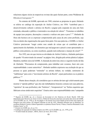 63
relacionou alguns sócios às respectivas revistas das quais faziam parte, como Waldemar de
Oliveira à Contraponto.116
No estatuto da SAMR, aprovado em 1949, estariam as propostas às quais Abelardo
se referiu no catálogo da exposição do Atelier Coletivo, em 1954: “contribuir para o
desenvolvimento cultural e artístico do Recife e pugnar pela expansão de uma arte bem
orientada, educando o público e instruindo-o na seleção de valores”. “Fomentar os trabalhos
de equipe (nos projetos, decorações e murais) e realizar arte para o povo”.117
Abelardo da
Hora não hesitava em se expressar comprometido pela causa da arte como profissão, seja
fora ou dentro das organizações das quais fazia parte. Em suas palavras, a SAMR e o Atelier
Coletivo precisavam “reagir contra esse estado de coisas que só contribuía para o
aparecimento de charlatães, de elementos que mal pegavam o pincel e eram apresentados ao
público como pintores, ou como escultores, quando mal conheciam o manejo do cinzel”.118
Em 1952, ano em que iniciou as atividades do Atelier Coletivo, Abelardo participou
do quadro “O entrevistado da semana” na página Arte, dirigida pela artista plástica Ladjane
Bandeira, também sócia da SAMR. A chamada da entrevista citava o seguinte trecho da fala
de Abelardo: “Precisamos de compreensão, para trabalhar sem vexames, fazer arte com
responsabilidade e senso autocritico”. Abelardo também expressou sua avaliação de que as
pessoas as quais poderiam “estimular” os artistas tinham, na verdade, sentimento de
“indiferença” para com o “movimento artístico do Recife”, sejam particulares ou os poderes
públicos.119
Diante dessa situação, ele considerou que os artistas deviam agir coletivamente para
mostrar à “opinião pública” que eles são trabalhadores honestos comuns (em suas palavras,
“operários” de suas profissões), não “boêmios”, “irresponsáveis” ou “bichos esquisitos que
fabricam coisas ainda mais esquisitas”. Estaria entre suas responsabilidades uma “campanha
116
Registro da SAMR, op., cit. e Estatuto da Sociedade de Arte Moderna do Recife. Recife: 1949. Em
depoimento para Memória do Atelier Coletivo, Wilton de Souza faz uma lista com nomes dos sócios da SAMR,
ver CLÁUDIO, op. cit., 1978, p. 20. Na página 11 do mesmo livro José Cláudio já havia feito uma espécie de
listagem com esses nomes. No relatório referente ao ano de 1952, Abelardo informou que se afastaram “os
escultores Roberto Correia e Edson Figueiredo e os pintores Elezier Xavier, Vilares, Francisco Brennand e Lula
Cardoso Ayres”, p. 83.
117
Estatuto da SAMR, op., cit., p. 3-4.
118
Catálogo da exposição do Atelier Coletivo em 1954, ver CLÁUDIO, op., cit., 1978, p. 84.
119
“O entrevistado da semana”, ARTE, Diário da Noite, 20/11/1952.
 