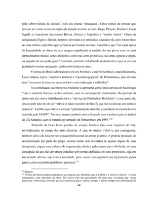 64
pela sobrevivência da cultura”, pois ela estaria “ameaçada”. Citou nomes de artistas que
deviam ser vistos como exemplos de atuação na área, seriam: Goya, Picasso, Portinari, Lasar
Segall, os muralistas mexicanos Rivera, Orozco e Siqueiros e “muitos outros”. Obras da
antiguidade (Egito e Grécia) também deveriam ser estudadas, segundo ele, pois foram fruto
de uma cultura específica que perdurou por muitos séculos. Acreditava que “em cada época
da humanidade as obras de arte surgem espelhando o espirito do seu povo, com os seus
representantes muitas vezes anônimos como nas artes primitivas, nas artes egípcia e grega,
na popular de um modo geral”. Contudo, somente trabalhando mutuamente é que os artistas
poderiam reverter um quadro desfavorável para as artes.
O artista do Brasil admirado por ele era Portinari, e em Pernambuco, especificamente,
Lula Cardoso Ayres. Admirava também a “escultura popular” de Pernambuco, pois ela não
teria “precursor [e] nem se pode atribuir a sua realização a indivíduo”.
Na continuação da entrevista Abelardo se apresenta como único artista em Recife que
“vive e sustenta família, exclusivamente, com as encomendas” produzidas. No período da
entrevista ele estava trabalhando para o “serviço de Patrimônio Histórico”, e isso, para ele,
deu-se pelo fato de ele ser “talvez o único escultor do Recife que faz esculturas em pedra e
madeira”. Lembra que estava a ensinar “gratuitamente desenho e escultura na escola de arte
mantida pela SAMR”. Por esse tempo também estava fazendo uma escultura para o jardim
de Cid Sampaio, que se tornaria governador de Pernambuco em 1959. 120
Abelardo da Hora fazia questão de sempre lembrar toda essa trajetória de luta,
reivindicações no campo das artes plásticas. A cara do Atelier Coletivo, por conseguinte,
também seria a de luta por um espaço profissional do artista plástico. A própria produção de
documentação por parte do grupo, mesmo tendo sido iniciativa de apenas alguns de seus
integrantes, sugere esse esforço de organização, dentro, pelo menos para Abelardo, de uma
concepção de que eles deveriam trabalhar sob normas definidas em seus propósitos, seja em
sua relação interna, seja com a sociedade, para, assim, conseguirem sua legitimação pelos
pares e pela sociedade (público e governo).121
120
Ibidem.
121
Wilton de Souza também relembrou as propostas de Abelardo para a SAMR e o Atelier Coletivo: “Aí nós
começamos, com Abelardo da Hora. Ele estava com um pensamento de criar uma sociedade que viesse
patrocinar o bem estar, em tudo que fosse possível, para o artista, porque o artista sempre teve dificuldade de
 