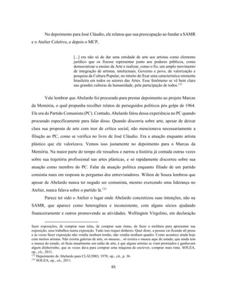 65
No depoimento para José Cláudio, ele relatou que sua preocupação ao fundar a SAMR
e o Atelier Coletivo, e depois o MCP,
[...] era não só de dar uma entidade de arte aos artistas como elemento
jurídico que os fizesse representar junto aos poderes públicos, como
democratizar o ensino da Arte e realizar, como o fiz, um amplo movimento
de integração de artistas, intelectuais, Governo e povo, de valorização e
pesquisa da Cultura Popular, no intuito de fixar uma característica eminente
brasileira em todos os setores das Artes. Esse fenômeno se vê bem claro
nas grandes culturas da humanidade, pela participação de todos.122
Vale lembrar que Abelardo foi procurado para prestar depoimento ao projeto Marcas
da Memória, o qual propunha recolher relatos de perseguidos políticos pós golpe de 1964.
Ele era do Partido Comunista (PC). Contudo, Abelardo falou dessa experiência no PC quando
procurado especificamente para falar disso. Quando discorria sobre arte, apesar de deixar
clara sua proposta de arte com teor de crítica social, não mencionava necessariamente a
filiação ao PC, como se verifica no livro de José Cláudio. Era a atuação enquanto artista
plástico que ele valorizava. Vemos isso justamente no depoimento para o Marcas da
Memória. Na maior parte do tempo ele ressaltou e narrou a história já contada outras vezes
sobre sua trajetória profissional nas artes plásticas, e só rapidamente discorreu sobre sua
atuação como membro do PC. Falar da atuação política enquanto filiado de um partido
consistia mais em resposta às perguntas dos entrevistadores. Wilton de Souza lembrou que
apesar de Abelardo nunca ter negado ser comunista, mesmo exercendo uma liderança no
Atelier, nunca falava sobre o partido lá.123
Parece ter sido o Atelier o lugar onde Abelardo concretizou suas intenções, não na
SAMR, que aparece como heterogênea e inconsistente, com alguns sócios ajudando
financeiramente e outros promovendo as atividades. Wellington Virgolino, em declaração
fazer exposições, de comprar suas telas, de comprar suas tintas, de fazer a moldura para apresentar sua
exposição, seus trabalhos numa exposição. Tudo isso requer dinheiro. Quer dizer, a pessoa vai ficando ali preso
e às vezes fazer exposição não vendia nenhum tostão, não vendia nenhum quadro. Como acontece ainda hoje
com muitos artistas. Não existia galerias de arte, os museus... só existia o museu aqui do estado, que ainda tem
o museu do estado, só fazia anualmente um salão de arte, é que alguns artistas se viam premiados e ganhavam
algum dinheirinho, que as vezes dava para comprar uma máquina de escrever, comprar mais tinta. SOUZA,
op., cit., 2011.
122
Depoimento de Abelardo para CLÁUDIO, 1978, op., cit., p. 36.
123
SOUZA, op., cit., 2011.
 
