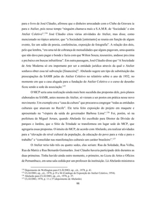 66
para o livro de José Cláudio, afirmou que o dinheiro arrecadado com o Clube da Gravura ia
para o Atelier, pois nesse tempo “ninguém chamava mais a S.A.M.R. de ‘Sociedade’ e sim
Atelier Coletivo”.124
José Cláudio citou várias atividades do Atelier, mas disse, como
mencionado no tópico anterior, que “a Sociedade [entretanto] se reunia em função de algum
evento, fez um salão de poesia, conferências, exposição de fotografia”. A relação dos dois,
pelo que lembra, “era uma tal de cobrança de mensalidades que alguns pagavam, uma quantia
que não dava para pagar o bonde e fazia com que Wilton Souza, tesoureiro, andasse pra cima
e pra baixo em buscas infrutíferas”. Em outra passagem, José Cláudio disse que “A Sociedade
de Arte Moderna só era importante por ser a entidade jurídica através da qual o Atelier
sonhava obter essa tal subvenção [financeira]”. Abelardo sugere um tipo de substituição das
preocupações da SAMR pelas do Atelier Coletivo no relatório sobre o ano de 1952, no
momento em que a casa alugada para a fundação do Atelier Coletivo e o curso de desenho
ficou sendo a sede da associação.125
O MCP seria uma realização ainda mais bem sucedida das propostas dele, pois planos
elaborados na SAMR, antes mesmo do Atelier, só vieram a ser postos em prática nesse novo
movimento. Um exemplo era a “casa da cultura” que procurava congregar “todas as entidades
culturais que atuavam no Recife”. Ele teria feito exposição do projeto em maquete e
apresentado na “véspera da saída do governador Barbosa Lima”.126
Foi, porém, só na
prefeitura de Miguel Arraes, quando Abelardo foi escolhido para Diretor da Divisão de
parques e Jardins, que o Sítio da Trindade se transformou em lugar sede do MCP, que
agregaria essas propostas. O intuito do MCP, de acordo com Abelardo, era realizar atividades
para a “elevação do nível cultural da população, da educação do povo para a vida e para o
trabalho” e “consolidar nas manifestações culturais um caráter brasileiro”.127
O Atelier teria tido três ou quatro sedes, elas seriam: Rua da Soledade, Rua Velha,
Rua da Matriz e Rua Bernardo Guimarães. José Cláudio haveria participado dele durantes as
duas primeiras. Tinha havido ainda outro momento, o primeiro, no Liceu de Artes e Ofícios
de Pernambuco, em uma sala cedida por um professor da instituição. Lá Abelardo ministrava
124
Depoimento de Wellington para CLÁUDIO, op., cit., 1978, p. 41.
125
CLÁUDIO, op., cit., 1978, p.19 e 84 (Catálogo de Exposição do Atelier Coletivo, 1954).
126
Abelardo para CLÁUDIO, op., cit., 1978, p. 37.
127
CLÁUDIO, 1978, p. 11 e 37 (depoimento de Abelardo).
 