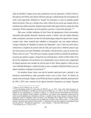 67
aulas de desenhos a alguns jovens que, juntamente com ele, pensariam o Atelier Coletivo.
Nas palavras de Wilton, dois fatores influíram para que a administração do Liceu pedisse de
volta a sala emprestada: Abelardo ser “taxado” de comunista e o curso ter ganhado grande
desenvolvimento. Para ele, a atitude seria, então, reflexo de um receio que naquele local se
instalasse uma célula comunista. Quando questionado sobre quem chamou o grupo de célula
comunista, Wilton respondeu, de forma genérica, que fora o “pessoal da oposição”.128
Mas essas variadas mudanças do local físico do agrupamento foram ocasionadas,
sobretudo, pela questão financeira. Quiseram manter o Atelier, mas não tinham dinheiro,
então começaram a procurar um meio de subvenção (pagar aluguel de algum local, energia,
comprar telas, tintas, material para trabalho) e conseguiram isso com alguns políticos,
“amigos influentes de Abelardo na câmara dos Deputados”, mas o valor era muito baixo.
Ainda havia a exigência de prestar conta de tudo, pois quem dava o dinheiro pensava que
eles iriam gastá-lo em outra finalidade, com bebida e vida de boemia, o que, de acordo com
Wilton, não era o caso.129
Em 1954, por exemplo, o grupo recebia um subsídio de quinhentos
cruzeiros que ajudava a pagar o aluguel da casa utilizada para o Atelier na Rua Velha. O tio
de um dos integrantes, Gilvan Samico, era o proprietário, mas os atrasos com o pagamento
do aluguel geravam uma situação de estresse para os dois. Quem segurava a barra era por
vezes Abelardo Rodrigues, o fiador de todas as casas, ou próprio Abelardo da Hora, mas, em
alguns momentos, o despejo era inevitável.130
Os membros foram vários, mas não de maneira igual para todo o período e, nas
narrativas memorialísticas, estão associados muitas vezes a essas “fases” do Atelier, de
acordo com sua locação. Alguns, como Wilton de Souza e o próprio Abelardo, permaneceram
de 1952 a 1957, mas a maioria só em alguns momentos frequentou seu espaço. Segundo
128
Idem, p. 34-35 e SOUZA, op., cit., 2011.
129
Essas declarações podem ser vistas tanto em SOUZA, op., cit., 2011, como, entre outras passagens, no
depoimento de Wellington e de Maria de Jesus para CLÁUDIO, op., cit., 1978, p. 40 e 66. O próprio José
Cláudio no livro supracitado, p. 15, lembrou o seguinte: “[...] Mozart nem era da Sociedade nem do Atelier,
embora seu pai, deputado Alcides Siqueira, nos destinasse, com alguns outros deputados, pequena parte da
verba de que dispunham para instituições culturais, a exemplo do que faziam Augusto Lucena (irmão de
Margarida, esposa de Abelardo), Paulo Cavalcanti, Luiz Magalhães Melo, Miguel Arrais, Metódio Godoy.
Juntando tudo dava uns 500 cruzeiros com que pagávamos o aluguel, mas atrasava muito – só não atrasou
quando o Secretário da Fazenda era Clélio Lemos – e Abelardo botava do dele, pagando ou não pagando, água
e luz do seu bolso”. “Desligavam e ligávamos” – conta Abelardo – “vinha cada multa da gota”.
130
CLÁUDIO, op., cit., 1978, p. 34-35.
 