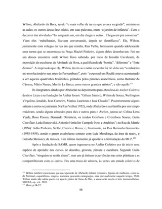 68
Wilton, Abelardo da Hora, sendo “o mais velho da turma que estava surgindo”, ministrava
as aulas; os outros dessa fase inicial, em suas palavras, eram “o jardim de infância”. Com o
decorrer das atividades “foi surgindo um, um dia chegava outro... Chegavam pra conversar”.
Viam eles “trabalhando, ficavam conversando, depois se identificava”. Ele, Wilton,
juntamente com colegas da rua em que residia, Rua Velha, formavam quando adolescente
uma turma que se encontrava na Praça Maciel Pinheiro, alguns deles desenhavam. Foi em
um desses encontros onde Wilton ficou sabendo, por meio de Ionaldo Cavalcanti, da
exposição de esculturas de Abelardo da Hora, a qualificando de “bonita”, “diferente” e “forte
demais”. A impressão que ele, Wilton, tivera ao visitar o evento foi de sê-lo um “verdadeiro
ato revolucionário nas artes de Pernambuco”, pois “o pessoal em Recife estava acostumado
a ver aqueles quadrinhos bonitinhos, pintados pelos pintores acadêmicos, como Baltazar da
Câmera, Mário Nunes, Murilo La Greca, entre outros grandes artistas”, e não aquilo.131
Os integrantes citados por Abelardo no depoimento para Memória do Atelier Coletivo
desde o Liceu e na fundação do Atelier foram: “Gilvan Samico, Wilton de Souza, Wellington
Virgolino, Ionaldo, Ivan Carneiro, Marius Lauritzen e José Cláudio”. Posteriormente alguns
saíram e outros se juntaram. Na Rua Velha (1952), onde Abelardo e sua família por um tempo
residiram, sendo alguns cômodos para eles e outros para o Atelier, juntou-se: Celina Lima
Verde, Rosa Pessoa, Bernardo Dimistein, os irmãos Genilson e Cremilson Soares, Guita
Charifker, Leda Bancovski, Antonio Heráclito Campelo Neto e Anchises”; na Rua da Matriz
(1956): Adão Pinheiro, Nelbe, Clarice e Breno; e, finalmente, na Rua Bernardo Guimarães
(1958-1959), aonde o grupo estabeleceu contato com Luiz Mendonça, da área de teatro, e
Geraldo Menucci, de música. Este último momento já apontava a formatação do MCP.132
Após a fundação da SAMR, quem ingressava no Atelier Coletivo era de início uma
espécie de aprendiz dos cursos de desenho, gravura, pintura e escultura. Segundo Guita
Charifker, “ninguém se sentia aluno”, mas uns já tinham experiências nas artes plásticas e as
compartilhavam com os outros. Era uma troca de saberes, às vezes um estudo coletivo de
131
Wilton também mencionou que na exposição de Abelardo tinham retirantes, figuras de mulheres, como as
de Portinari, esqueléticas, magras, meninos pescando caranguejos, mas provavelmente naquele tempo, 1948,
Wilton ainda não sabia quem era aquele pintor de fama do Rio, a associação revela o tom memorialístico.
SOUZA, op., cit., 2011.
132
Idem, p.34-37.
 
