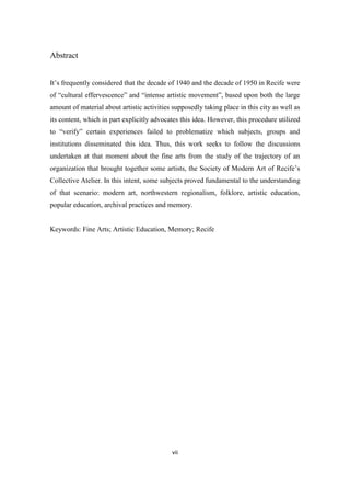 vii
Abstract
It’s frequently considered that the decade of 1940 and the decade of 1950 in Recife were
of “cultural effervescence” and “intense artistic movement”, based upon both the large
amount of material about artistic activities supposedly taking place in this city as well as
its content, which in part explicitly advocates this idea. However, this procedure utilized
to “verify” certain experiences failed to problematize which subjects, groups and
institutions disseminated this idea. Thus, this work seeks to follow the discussions
undertaken at that moment about the fine arts from the study of the trajectory of an
organization that brought together some artists, the Society of Modern Art of Recife’s
Collective Atelier. In this intent, some subjects proved fundamental to the understanding
of that scenario: modern art, northwestern regionalism, folklore, artistic education,
popular education, archival practices and memory.
Keywords: Fine Arts; Artistic Education, Memory; Recife
 