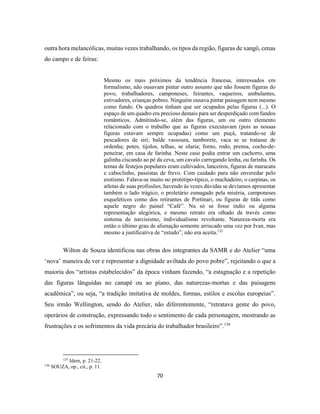 70
outra hora melancólicas, muitas vezes trabalhando, os tipos da região, figuras de xangô, cenas
do campo e de feiras:
Mesmo os mais próximos da tendência francesa, interessados em
formalismo, não ousavam pintar outro assunto que não fossem figuras do
povo, trabalhadores, camponeses, feirantes, vaqueiros, ambulantes,
estivadores, crianças pobres. Ninguém ousava pintar paisagem nem mesmo
como fundo. Os quadros tinham que ser ocupados pelas figuras (...). O
espaço de um quadro era precioso demais para ser desperdiçado com fundos
românticos. Admitindo-se, além das figuras, um ou outro elemento
relacionado com o trabalho que as figuras executavam (pois as nossas
figuras estavam sempre ocupadas) como um puçá, tratando-se de
pescadores de siri; balde vassoura, tamborete, vaca se se tratasse de
ordenha; potes, tijolos, telhas, se olaria; forno, rodo, prensa, cocho-de-
peneirar, em casa de farinha. Neste caso podia entrar um cachorro, uma
galinha ciscando ao pé da ceva, um cavalo carregando lenha, ou farinha. Os
temas de festejos populares eram cultivados, lanceiros, figuras de maracatu
e caboclinho, passistas de frevo. Com cuidado para não enveredar pelo
erotismo. Falava-se muito no protótipo-típico, o machadeiro, o carpinas, os
atletas de suas profissões, havendo às vezes dúvidas se devíamos apresentar
também o lado trágico, o proletário esmagado pela miséria, camponeses
esqueléticos como dos retirantes de Portinari, ou figuras de titãs como
aquele negro do painel “Café”. Nu só se fosse índio ou alguma
representação alegórica, e mesmo retrato era olhado de través como
sintoma de narcisismo, individualismo revoltante. Natureza-morta era
então o último grau de alienação somente arriscado uma vez por Ivan, mas
mesmo a justificativa de “estudo”, não era aceita.135
Wilton de Souza identificou nas obras dos integrantes da SAMR e do Atelier “uma
‘nova’ maneira de ver e representar a dignidade aviltada do povo pobre”, rejeitando o que a
maioria dos “artistas estabelecidos” da época vinham fazendo, “a estagnação e a repetição
das figuras lânguidas no canapé ou ao piano, das naturezas-mortas e das paisagens
acadêmica”, ou seja, “a tradição imitativa de moldes, formas, estilos e escolas europeias”.
Seu irmão Wellington, sendo do Atelier, não diferentemente, “retratava gente do povo,
operários de construção, expressando todo o sentimento de cada personagem, mostrando as
frustrações e os sofrimentos da vida precária do trabalhador brasileiro”.136
135
Idem, p. 21-22.
136
SOUZA, op., cit., p. 11.
 